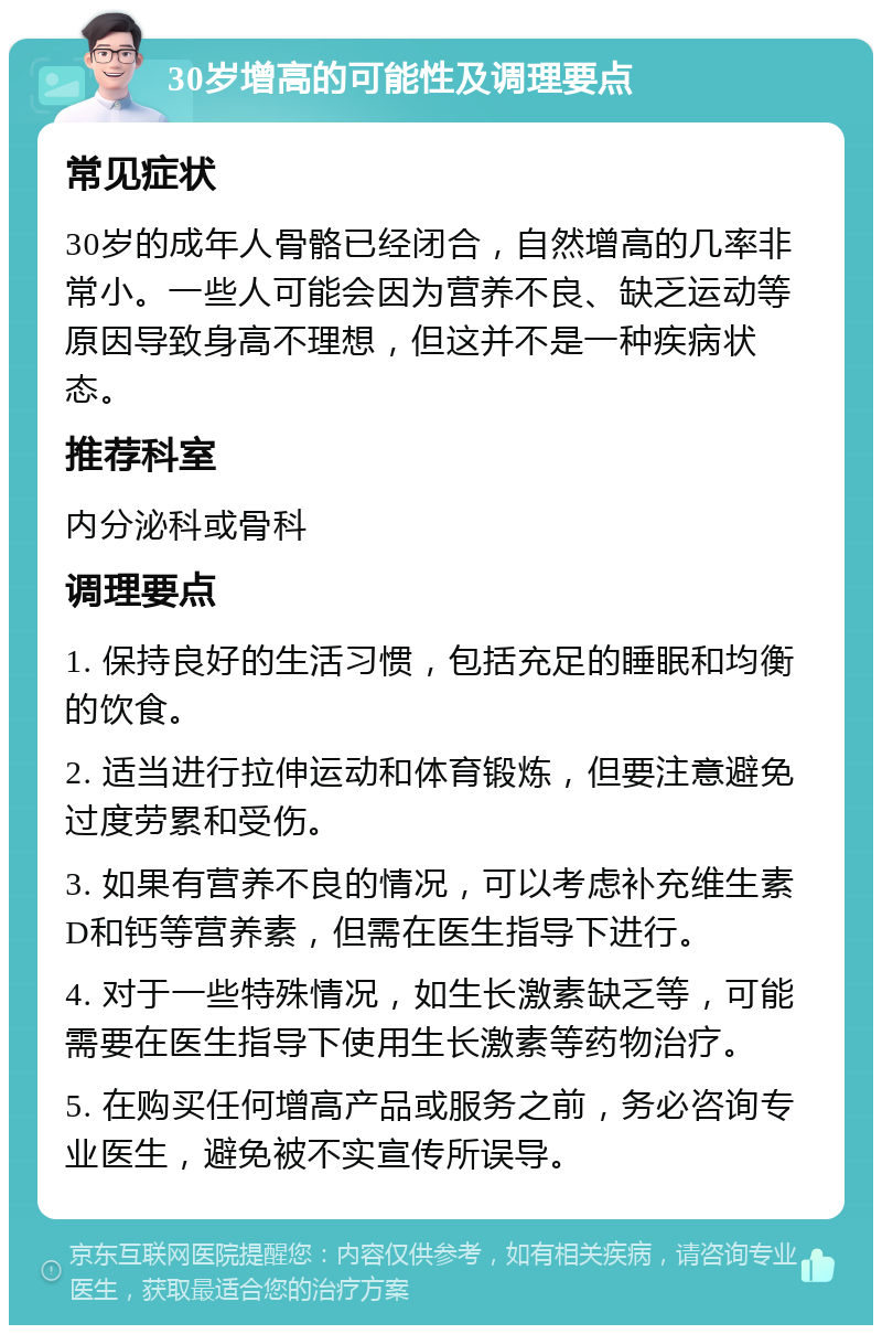 30岁增高的可能性及调理要点 常见症状 30岁的成年人骨骼已经闭合，自然增高的几率非常小。一些人可能会因为营养不良、缺乏运动等原因导致身高不理想，但这并不是一种疾病状态。 推荐科室 内分泌科或骨科 调理要点 1. 保持良好的生活习惯，包括充足的睡眠和均衡的饮食。 2. 适当进行拉伸运动和体育锻炼，但要注意避免过度劳累和受伤。 3. 如果有营养不良的情况，可以考虑补充维生素D和钙等营养素，但需在医生指导下进行。 4. 对于一些特殊情况，如生长激素缺乏等，可能需要在医生指导下使用生长激素等药物治疗。 5. 在购买任何增高产品或服务之前，务必咨询专业医生，避免被不实宣传所误导。