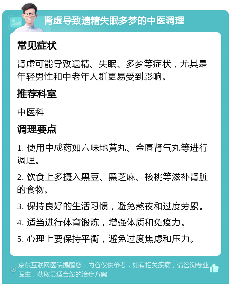 肾虚导致遗精失眠多梦的中医调理 常见症状 肾虚可能导致遗精、失眠、多梦等症状，尤其是年轻男性和中老年人群更易受到影响。 推荐科室 中医科 调理要点 1. 使用中成药如六味地黄丸、金匮肾气丸等进行调理。 2. 饮食上多摄入黑豆、黑芝麻、核桃等滋补肾脏的食物。 3. 保持良好的生活习惯，避免熬夜和过度劳累。 4. 适当进行体育锻炼，增强体质和免疫力。 5. 心理上要保持平衡，避免过度焦虑和压力。