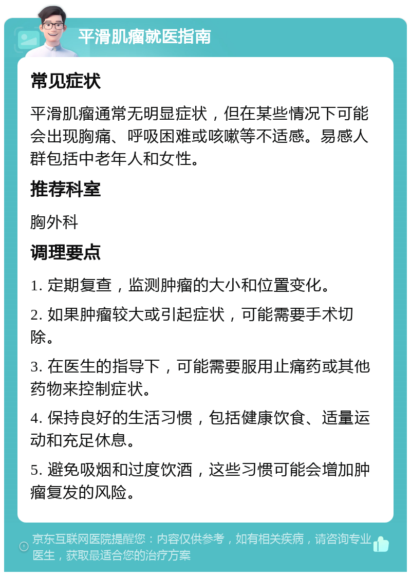 平滑肌瘤就医指南 常见症状 平滑肌瘤通常无明显症状，但在某些情况下可能会出现胸痛、呼吸困难或咳嗽等不适感。易感人群包括中老年人和女性。 推荐科室 胸外科 调理要点 1. 定期复查，监测肿瘤的大小和位置变化。 2. 如果肿瘤较大或引起症状，可能需要手术切除。 3. 在医生的指导下，可能需要服用止痛药或其他药物来控制症状。 4. 保持良好的生活习惯，包括健康饮食、适量运动和充足休息。 5. 避免吸烟和过度饮酒，这些习惯可能会增加肿瘤复发的风险。