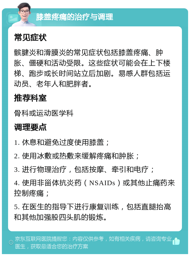 膝盖疼痛的治疗与调理 常见症状 髌腱炎和滑膜炎的常见症状包括膝盖疼痛、肿胀、僵硬和活动受限。这些症状可能会在上下楼梯、跑步或长时间站立后加剧。易感人群包括运动员、老年人和肥胖者。 推荐科室 骨科或运动医学科 调理要点 1. 休息和避免过度使用膝盖； 2. 使用冰敷或热敷来缓解疼痛和肿胀； 3. 进行物理治疗，包括按摩、牵引和电疗； 4. 使用非甾体抗炎药（NSAIDs）或其他止痛药来控制疼痛； 5. 在医生的指导下进行康复训练，包括直腿抬高和其他加强股四头肌的锻炼。