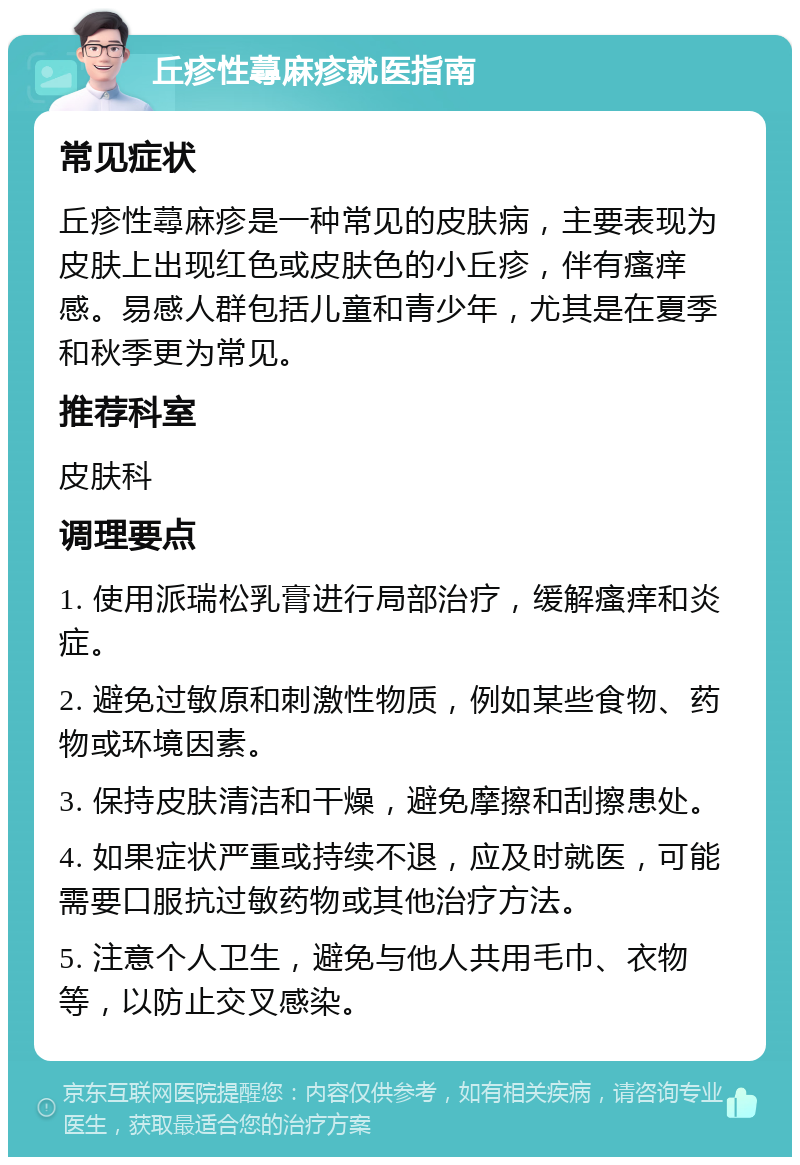 丘疹性蕁麻疹就医指南 常见症状 丘疹性蕁麻疹是一种常见的皮肤病，主要表现为皮肤上出现红色或皮肤色的小丘疹，伴有瘙痒感。易感人群包括儿童和青少年，尤其是在夏季和秋季更为常见。 推荐科室 皮肤科 调理要点 1. 使用派瑞松乳膏进行局部治疗，缓解瘙痒和炎症。 2. 避免过敏原和刺激性物质，例如某些食物、药物或环境因素。 3. 保持皮肤清洁和干燥，避免摩擦和刮擦患处。 4. 如果症状严重或持续不退，应及时就医，可能需要口服抗过敏药物或其他治疗方法。 5. 注意个人卫生，避免与他人共用毛巾、衣物等，以防止交叉感染。