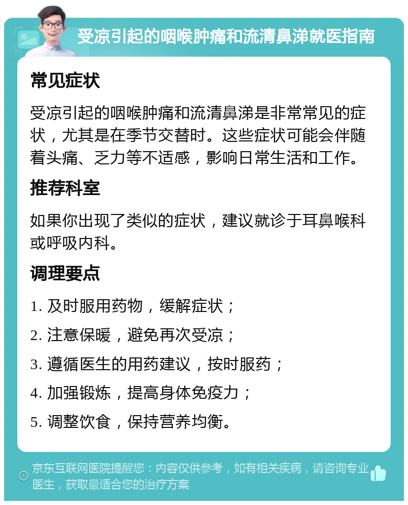 受凉引起的咽喉肿痛和流清鼻涕就医指南 常见症状 受凉引起的咽喉肿痛和流清鼻涕是非常常见的症状，尤其是在季节交替时。这些症状可能会伴随着头痛、乏力等不适感，影响日常生活和工作。 推荐科室 如果你出现了类似的症状，建议就诊于耳鼻喉科或呼吸内科。 调理要点 1. 及时服用药物，缓解症状； 2. 注意保暖，避免再次受凉； 3. 遵循医生的用药建议，按时服药； 4. 加强锻炼，提高身体免疫力； 5. 调整饮食，保持营养均衡。