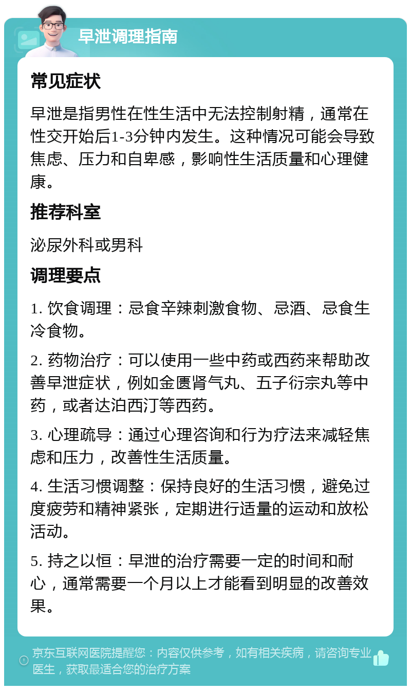 早泄调理指南 常见症状 早泄是指男性在性生活中无法控制射精，通常在性交开始后1-3分钟内发生。这种情况可能会导致焦虑、压力和自卑感，影响性生活质量和心理健康。 推荐科室 泌尿外科或男科 调理要点 1. 饮食调理：忌食辛辣刺激食物、忌酒、忌食生冷食物。 2. 药物治疗：可以使用一些中药或西药来帮助改善早泄症状，例如金匮肾气丸、五子衍宗丸等中药，或者达泊西汀等西药。 3. 心理疏导：通过心理咨询和行为疗法来减轻焦虑和压力，改善性生活质量。 4. 生活习惯调整：保持良好的生活习惯，避免过度疲劳和精神紧张，定期进行适量的运动和放松活动。 5. 持之以恒：早泄的治疗需要一定的时间和耐心，通常需要一个月以上才能看到明显的改善效果。