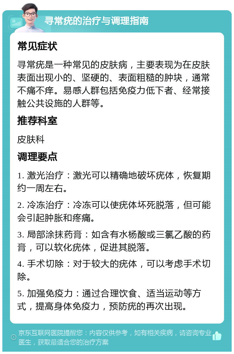 寻常疣的治疗与调理指南 常见症状 寻常疣是一种常见的皮肤病，主要表现为在皮肤表面出现小的、坚硬的、表面粗糙的肿块，通常不痛不痒。易感人群包括免疫力低下者、经常接触公共设施的人群等。 推荐科室 皮肤科 调理要点 1. 激光治疗：激光可以精确地破坏疣体，恢复期约一周左右。 2. 冷冻治疗：冷冻可以使疣体坏死脱落，但可能会引起肿胀和疼痛。 3. 局部涂抹药膏：如含有水杨酸或三氯乙酸的药膏，可以软化疣体，促进其脱落。 4. 手术切除：对于较大的疣体，可以考虑手术切除。 5. 加强免疫力：通过合理饮食、适当运动等方式，提高身体免疫力，预防疣的再次出现。