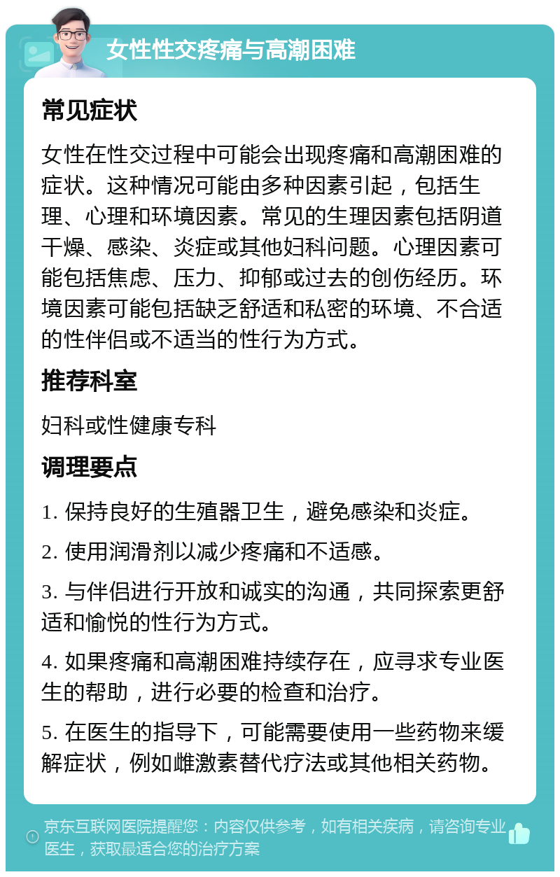 女性性交疼痛与高潮困难 常见症状 女性在性交过程中可能会出现疼痛和高潮困难的症状。这种情况可能由多种因素引起，包括生理、心理和环境因素。常见的生理因素包括阴道干燥、感染、炎症或其他妇科问题。心理因素可能包括焦虑、压力、抑郁或过去的创伤经历。环境因素可能包括缺乏舒适和私密的环境、不合适的性伴侣或不适当的性行为方式。 推荐科室 妇科或性健康专科 调理要点 1. 保持良好的生殖器卫生，避免感染和炎症。 2. 使用润滑剂以减少疼痛和不适感。 3. 与伴侣进行开放和诚实的沟通，共同探索更舒适和愉悦的性行为方式。 4. 如果疼痛和高潮困难持续存在，应寻求专业医生的帮助，进行必要的检查和治疗。 5. 在医生的指导下，可能需要使用一些药物来缓解症状，例如雌激素替代疗法或其他相关药物。