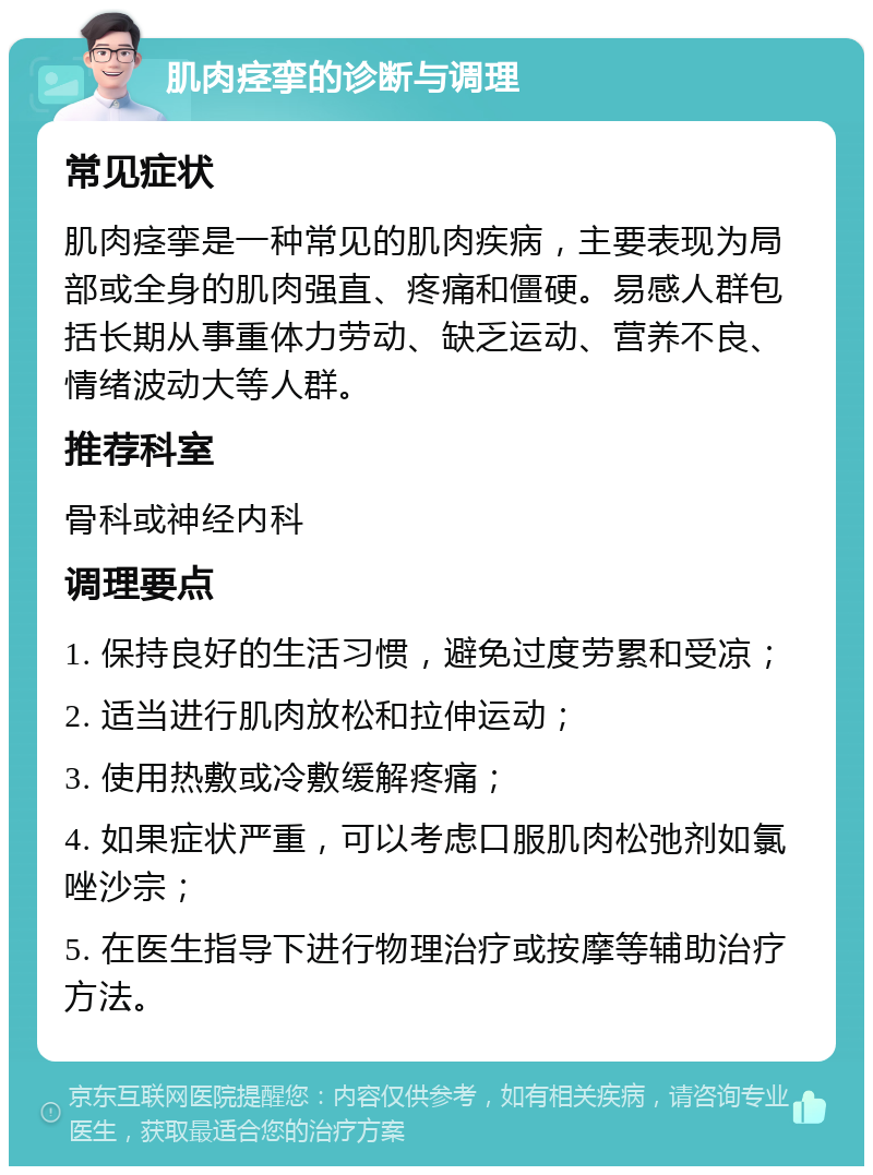 肌肉痉挛的诊断与调理 常见症状 肌肉痉挛是一种常见的肌肉疾病，主要表现为局部或全身的肌肉强直、疼痛和僵硬。易感人群包括长期从事重体力劳动、缺乏运动、营养不良、情绪波动大等人群。 推荐科室 骨科或神经内科 调理要点 1. 保持良好的生活习惯，避免过度劳累和受凉； 2. 适当进行肌肉放松和拉伸运动； 3. 使用热敷或冷敷缓解疼痛； 4. 如果症状严重，可以考虑口服肌肉松弛剂如氯唑沙宗； 5. 在医生指导下进行物理治疗或按摩等辅助治疗方法。