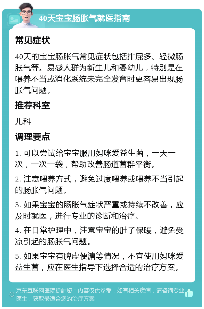 40天宝宝肠胀气就医指南 常见症状 40天的宝宝肠胀气常见症状包括排屁多、轻微肠胀气等。易感人群为新生儿和婴幼儿，特别是在喂养不当或消化系统未完全发育时更容易出现肠胀气问题。 推荐科室 儿科 调理要点 1. 可以尝试给宝宝服用妈咪爱益生菌，一天一次，一次一袋，帮助改善肠道菌群平衡。 2. 注意喂养方式，避免过度喂养或喂养不当引起的肠胀气问题。 3. 如果宝宝的肠胀气症状严重或持续不改善，应及时就医，进行专业的诊断和治疗。 4. 在日常护理中，注意宝宝的肚子保暖，避免受凉引起的肠胀气问题。 5. 如果宝宝有脾虚便溏等情况，不宜使用妈咪爱益生菌，应在医生指导下选择合适的治疗方案。