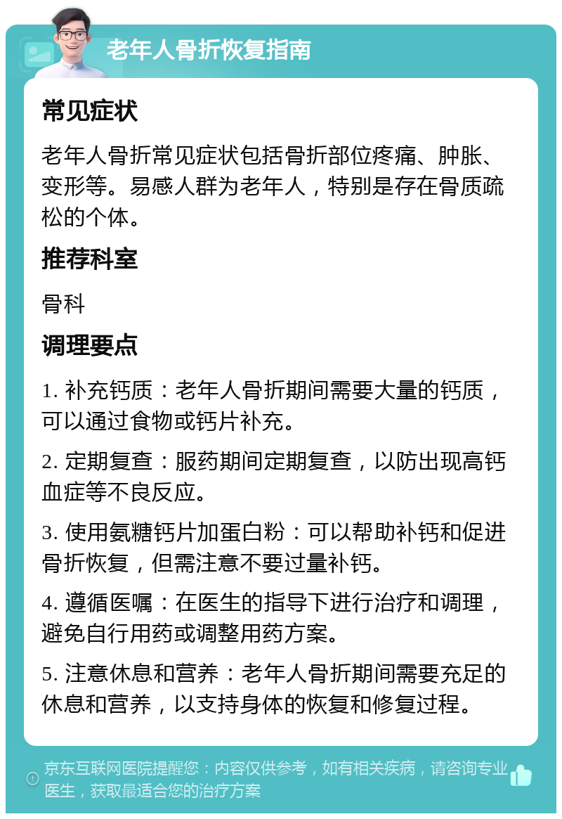 老年人骨折恢复指南 常见症状 老年人骨折常见症状包括骨折部位疼痛、肿胀、变形等。易感人群为老年人，特别是存在骨质疏松的个体。 推荐科室 骨科 调理要点 1. 补充钙质：老年人骨折期间需要大量的钙质，可以通过食物或钙片补充。 2. 定期复查：服药期间定期复查，以防出现高钙血症等不良反应。 3. 使用氨糖钙片加蛋白粉：可以帮助补钙和促进骨折恢复，但需注意不要过量补钙。 4. 遵循医嘱：在医生的指导下进行治疗和调理，避免自行用药或调整用药方案。 5. 注意休息和营养：老年人骨折期间需要充足的休息和营养，以支持身体的恢复和修复过程。