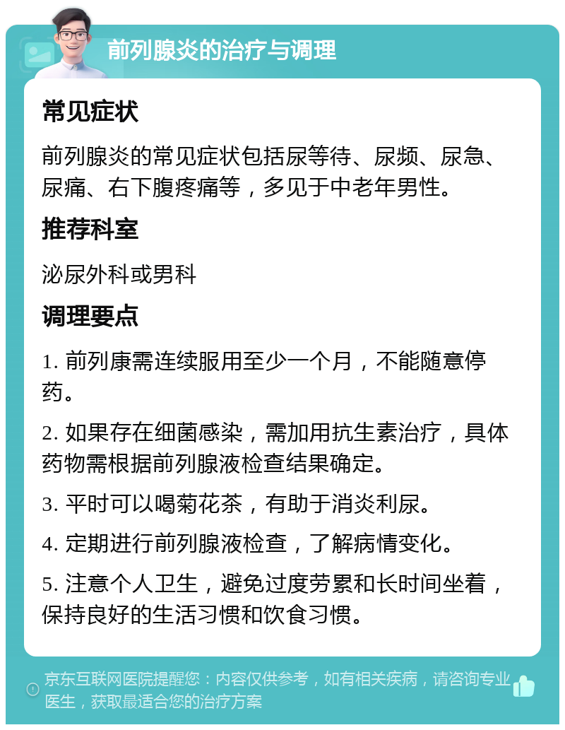 前列腺炎的治疗与调理 常见症状 前列腺炎的常见症状包括尿等待、尿频、尿急、尿痛、右下腹疼痛等，多见于中老年男性。 推荐科室 泌尿外科或男科 调理要点 1. 前列康需连续服用至少一个月，不能随意停药。 2. 如果存在细菌感染，需加用抗生素治疗，具体药物需根据前列腺液检查结果确定。 3. 平时可以喝菊花茶，有助于消炎利尿。 4. 定期进行前列腺液检查，了解病情变化。 5. 注意个人卫生，避免过度劳累和长时间坐着，保持良好的生活习惯和饮食习惯。