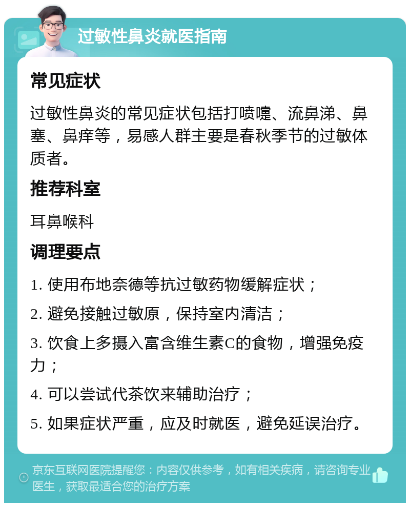 过敏性鼻炎就医指南 常见症状 过敏性鼻炎的常见症状包括打喷嚏、流鼻涕、鼻塞、鼻痒等，易感人群主要是春秋季节的过敏体质者。 推荐科室 耳鼻喉科 调理要点 1. 使用布地奈德等抗过敏药物缓解症状； 2. 避免接触过敏原，保持室内清洁； 3. 饮食上多摄入富含维生素C的食物，增强免疫力； 4. 可以尝试代茶饮来辅助治疗； 5. 如果症状严重，应及时就医，避免延误治疗。