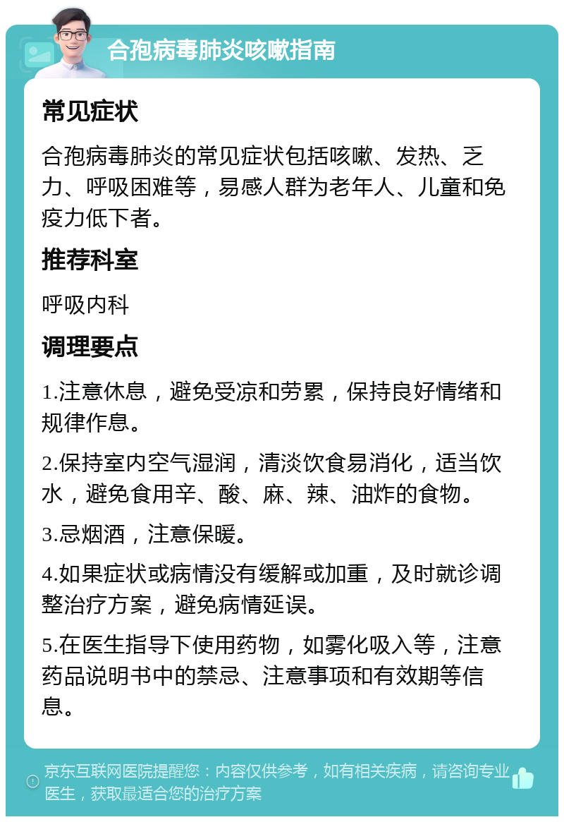 合孢病毒肺炎咳嗽指南 常见症状 合孢病毒肺炎的常见症状包括咳嗽、发热、乏力、呼吸困难等，易感人群为老年人、儿童和免疫力低下者。 推荐科室 呼吸内科 调理要点 1.注意休息，避免受凉和劳累，保持良好情绪和规律作息。 2.保持室内空气湿润，清淡饮食易消化，适当饮水，避免食用辛、酸、麻、辣、油炸的食物。 3.忌烟酒，注意保暖。 4.如果症状或病情没有缓解或加重，及时就诊调整治疗方案，避免病情延误。 5.在医生指导下使用药物，如雾化吸入等，注意药品说明书中的禁忌、注意事项和有效期等信息。