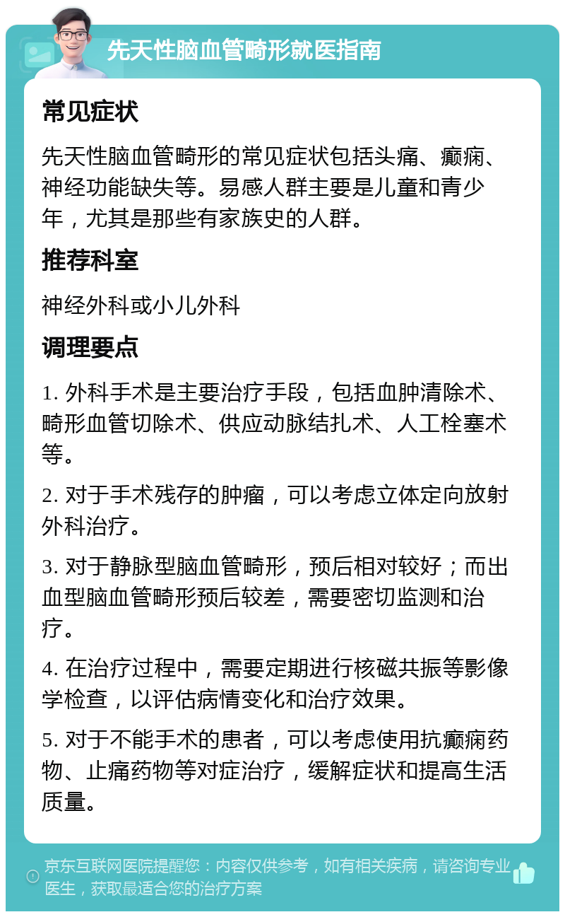 先天性脑血管畸形就医指南 常见症状 先天性脑血管畸形的常见症状包括头痛、癫痫、神经功能缺失等。易感人群主要是儿童和青少年，尤其是那些有家族史的人群。 推荐科室 神经外科或小儿外科 调理要点 1. 外科手术是主要治疗手段，包括血肿清除术、畸形血管切除术、供应动脉结扎术、人工栓塞术等。 2. 对于手术残存的肿瘤，可以考虑立体定向放射外科治疗。 3. 对于静脉型脑血管畸形，预后相对较好；而出血型脑血管畸形预后较差，需要密切监测和治疗。 4. 在治疗过程中，需要定期进行核磁共振等影像学检查，以评估病情变化和治疗效果。 5. 对于不能手术的患者，可以考虑使用抗癫痫药物、止痛药物等对症治疗，缓解症状和提高生活质量。