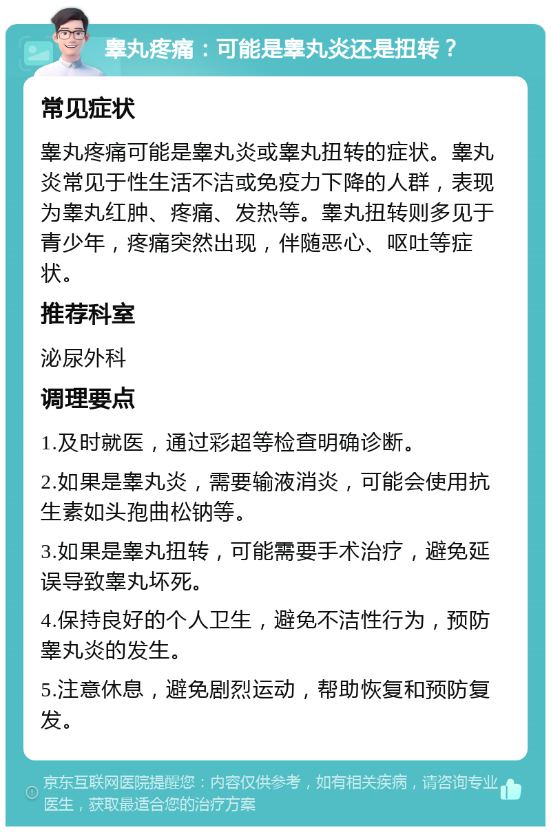 睾丸疼痛：可能是睾丸炎还是扭转？ 常见症状 睾丸疼痛可能是睾丸炎或睾丸扭转的症状。睾丸炎常见于性生活不洁或免疫力下降的人群，表现为睾丸红肿、疼痛、发热等。睾丸扭转则多见于青少年，疼痛突然出现，伴随恶心、呕吐等症状。 推荐科室 泌尿外科 调理要点 1.及时就医，通过彩超等检查明确诊断。 2.如果是睾丸炎，需要输液消炎，可能会使用抗生素如头孢曲松钠等。 3.如果是睾丸扭转，可能需要手术治疗，避免延误导致睾丸坏死。 4.保持良好的个人卫生，避免不洁性行为，预防睾丸炎的发生。 5.注意休息，避免剧烈运动，帮助恢复和预防复发。