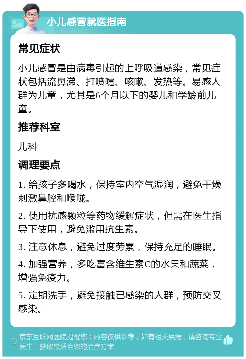 小儿感冒就医指南 常见症状 小儿感冒是由病毒引起的上呼吸道感染，常见症状包括流鼻涕、打喷嚏、咳嗽、发热等。易感人群为儿童，尤其是6个月以下的婴儿和学龄前儿童。 推荐科室 儿科 调理要点 1. 给孩子多喝水，保持室内空气湿润，避免干燥刺激鼻腔和喉咙。 2. 使用抗感颗粒等药物缓解症状，但需在医生指导下使用，避免滥用抗生素。 3. 注意休息，避免过度劳累，保持充足的睡眠。 4. 加强营养，多吃富含维生素C的水果和蔬菜，增强免疫力。 5. 定期洗手，避免接触已感染的人群，预防交叉感染。