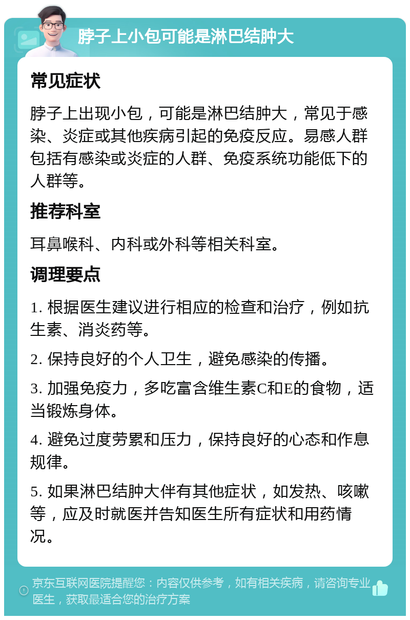 脖子上小包可能是淋巴结肿大 常见症状 脖子上出现小包，可能是淋巴结肿大，常见于感染、炎症或其他疾病引起的免疫反应。易感人群包括有感染或炎症的人群、免疫系统功能低下的人群等。 推荐科室 耳鼻喉科、内科或外科等相关科室。 调理要点 1. 根据医生建议进行相应的检查和治疗，例如抗生素、消炎药等。 2. 保持良好的个人卫生，避免感染的传播。 3. 加强免疫力，多吃富含维生素C和E的食物，适当锻炼身体。 4. 避免过度劳累和压力，保持良好的心态和作息规律。 5. 如果淋巴结肿大伴有其他症状，如发热、咳嗽等，应及时就医并告知医生所有症状和用药情况。