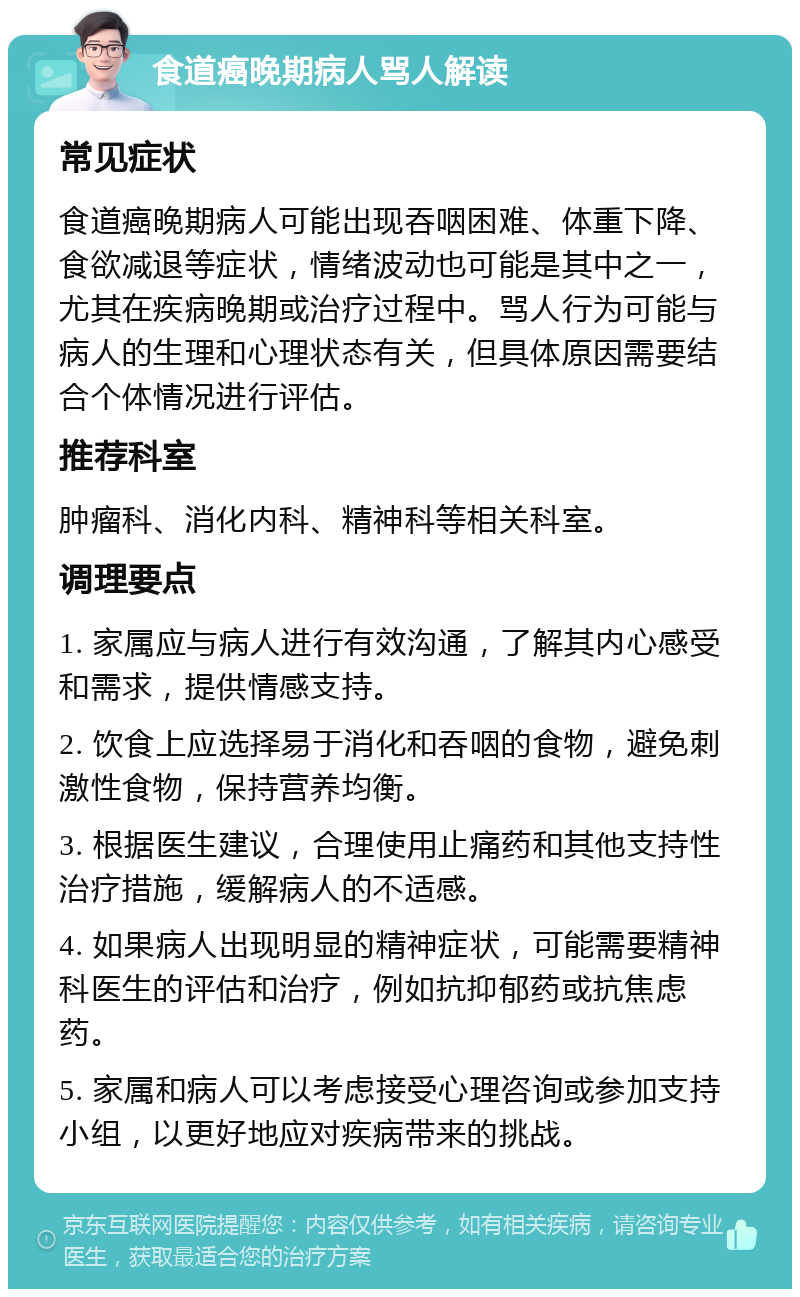 食道癌晚期病人骂人解读 常见症状 食道癌晚期病人可能出现吞咽困难、体重下降、食欲减退等症状，情绪波动也可能是其中之一，尤其在疾病晚期或治疗过程中。骂人行为可能与病人的生理和心理状态有关，但具体原因需要结合个体情况进行评估。 推荐科室 肿瘤科、消化内科、精神科等相关科室。 调理要点 1. 家属应与病人进行有效沟通，了解其内心感受和需求，提供情感支持。 2. 饮食上应选择易于消化和吞咽的食物，避免刺激性食物，保持营养均衡。 3. 根据医生建议，合理使用止痛药和其他支持性治疗措施，缓解病人的不适感。 4. 如果病人出现明显的精神症状，可能需要精神科医生的评估和治疗，例如抗抑郁药或抗焦虑药。 5. 家属和病人可以考虑接受心理咨询或参加支持小组，以更好地应对疾病带来的挑战。