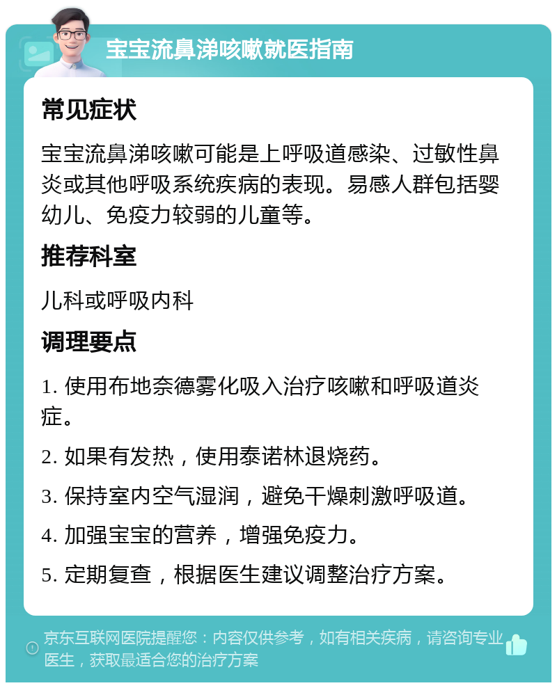 宝宝流鼻涕咳嗽就医指南 常见症状 宝宝流鼻涕咳嗽可能是上呼吸道感染、过敏性鼻炎或其他呼吸系统疾病的表现。易感人群包括婴幼儿、免疫力较弱的儿童等。 推荐科室 儿科或呼吸内科 调理要点 1. 使用布地奈德雾化吸入治疗咳嗽和呼吸道炎症。 2. 如果有发热，使用泰诺林退烧药。 3. 保持室内空气湿润，避免干燥刺激呼吸道。 4. 加强宝宝的营养，增强免疫力。 5. 定期复查，根据医生建议调整治疗方案。