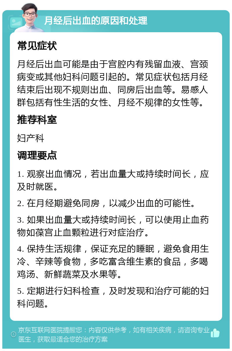 月经后出血的原因和处理 常见症状 月经后出血可能是由于宫腔内有残留血液、宫颈病变或其他妇科问题引起的。常见症状包括月经结束后出现不规则出血、同房后出血等。易感人群包括有性生活的女性、月经不规律的女性等。 推荐科室 妇产科 调理要点 1. 观察出血情况，若出血量大或持续时间长，应及时就医。 2. 在月经期避免同房，以减少出血的可能性。 3. 如果出血量大或持续时间长，可以使用止血药物如葆宫止血颗粒进行对症治疗。 4. 保持生活规律，保证充足的睡眠，避免食用生冷、辛辣等食物，多吃富含维生素的食品，多喝鸡汤、新鲜蔬菜及水果等。 5. 定期进行妇科检查，及时发现和治疗可能的妇科问题。