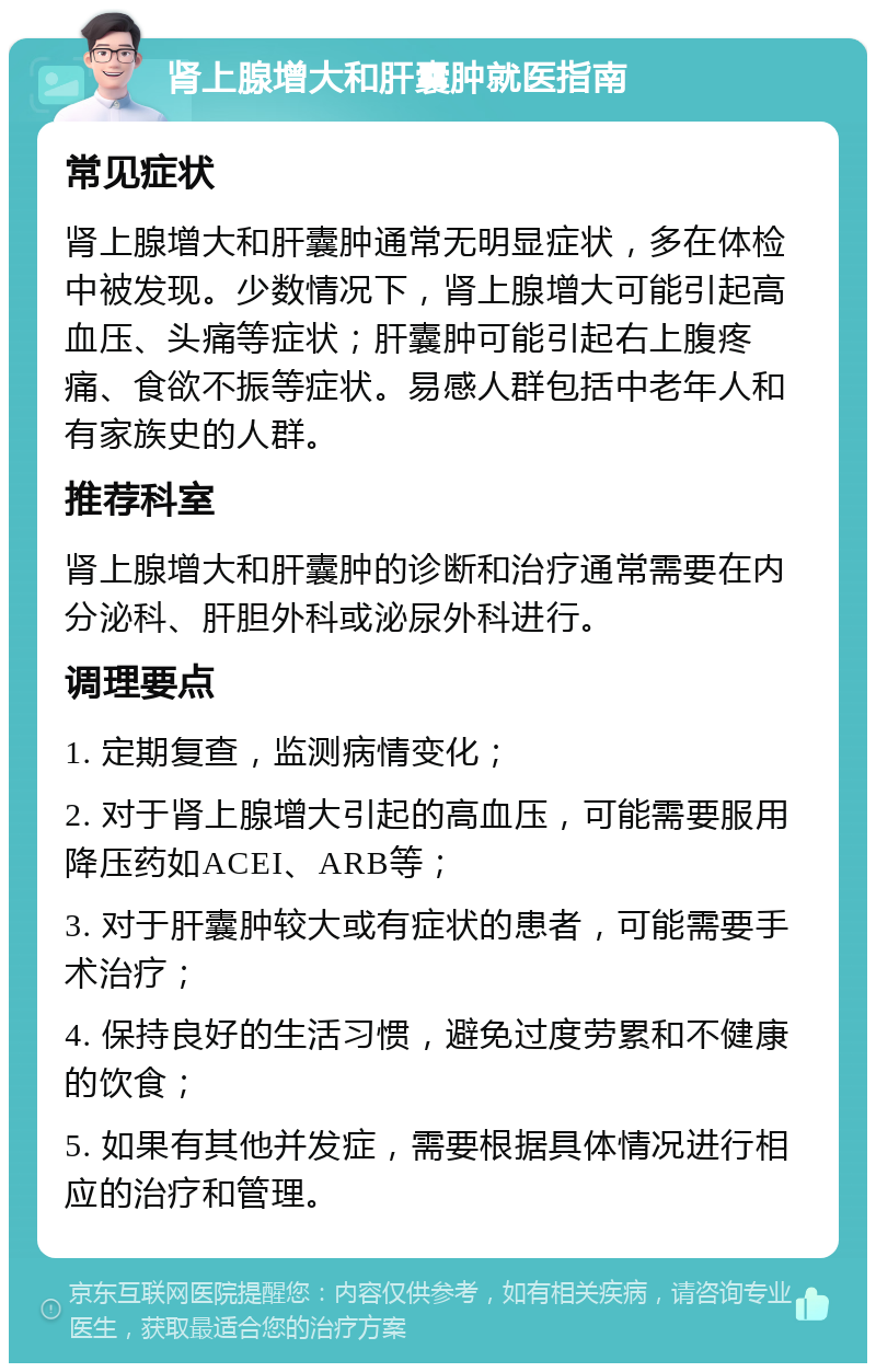 肾上腺增大和肝囊肿就医指南 常见症状 肾上腺增大和肝囊肿通常无明显症状，多在体检中被发现。少数情况下，肾上腺增大可能引起高血压、头痛等症状；肝囊肿可能引起右上腹疼痛、食欲不振等症状。易感人群包括中老年人和有家族史的人群。 推荐科室 肾上腺增大和肝囊肿的诊断和治疗通常需要在内分泌科、肝胆外科或泌尿外科进行。 调理要点 1. 定期复查，监测病情变化； 2. 对于肾上腺增大引起的高血压，可能需要服用降压药如ACEI、ARB等； 3. 对于肝囊肿较大或有症状的患者，可能需要手术治疗； 4. 保持良好的生活习惯，避免过度劳累和不健康的饮食； 5. 如果有其他并发症，需要根据具体情况进行相应的治疗和管理。