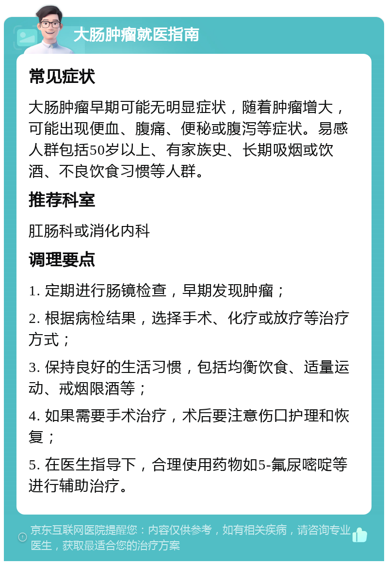 大肠肿瘤就医指南 常见症状 大肠肿瘤早期可能无明显症状，随着肿瘤增大，可能出现便血、腹痛、便秘或腹泻等症状。易感人群包括50岁以上、有家族史、长期吸烟或饮酒、不良饮食习惯等人群。 推荐科室 肛肠科或消化内科 调理要点 1. 定期进行肠镜检查，早期发现肿瘤； 2. 根据病检结果，选择手术、化疗或放疗等治疗方式； 3. 保持良好的生活习惯，包括均衡饮食、适量运动、戒烟限酒等； 4. 如果需要手术治疗，术后要注意伤口护理和恢复； 5. 在医生指导下，合理使用药物如5-氟尿嘧啶等进行辅助治疗。