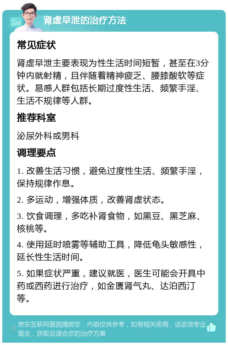 肾虚早泄的治疗方法 常见症状 肾虚早泄主要表现为性生活时间短暂，甚至在3分钟内就射精，且伴随着精神疲乏、腰膝酸软等症状。易感人群包括长期过度性生活、频繁手淫、生活不规律等人群。 推荐科室 泌尿外科或男科 调理要点 1. 改善生活习惯，避免过度性生活、频繁手淫，保持规律作息。 2. 多运动，增强体质，改善肾虚状态。 3. 饮食调理，多吃补肾食物，如黑豆、黑芝麻、核桃等。 4. 使用延时喷雾等辅助工具，降低龟头敏感性，延长性生活时间。 5. 如果症状严重，建议就医，医生可能会开具中药或西药进行治疗，如金匮肾气丸、达泊西汀等。