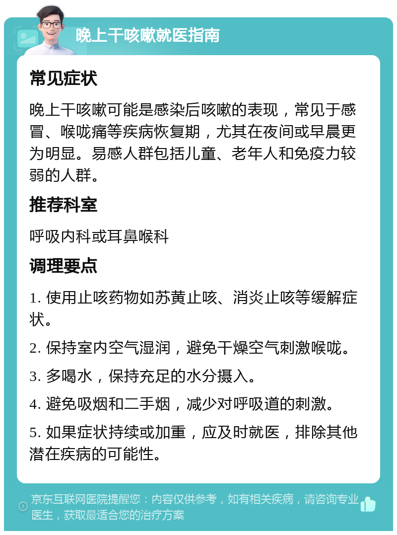 晚上干咳嗽就医指南 常见症状 晚上干咳嗽可能是感染后咳嗽的表现，常见于感冒、喉咙痛等疾病恢复期，尤其在夜间或早晨更为明显。易感人群包括儿童、老年人和免疫力较弱的人群。 推荐科室 呼吸内科或耳鼻喉科 调理要点 1. 使用止咳药物如苏黄止咳、消炎止咳等缓解症状。 2. 保持室内空气湿润，避免干燥空气刺激喉咙。 3. 多喝水，保持充足的水分摄入。 4. 避免吸烟和二手烟，减少对呼吸道的刺激。 5. 如果症状持续或加重，应及时就医，排除其他潜在疾病的可能性。