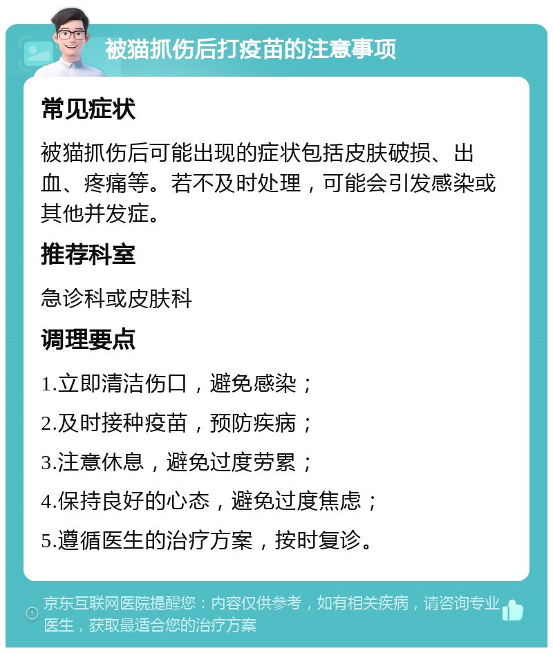 被猫抓伤后打疫苗的注意事项 常见症状 被猫抓伤后可能出现的症状包括皮肤破损、出血、疼痛等。若不及时处理，可能会引发感染或其他并发症。 推荐科室 急诊科或皮肤科 调理要点 1.立即清洁伤口，避免感染； 2.及时接种疫苗，预防疾病； 3.注意休息，避免过度劳累； 4.保持良好的心态，避免过度焦虑； 5.遵循医生的治疗方案，按时复诊。