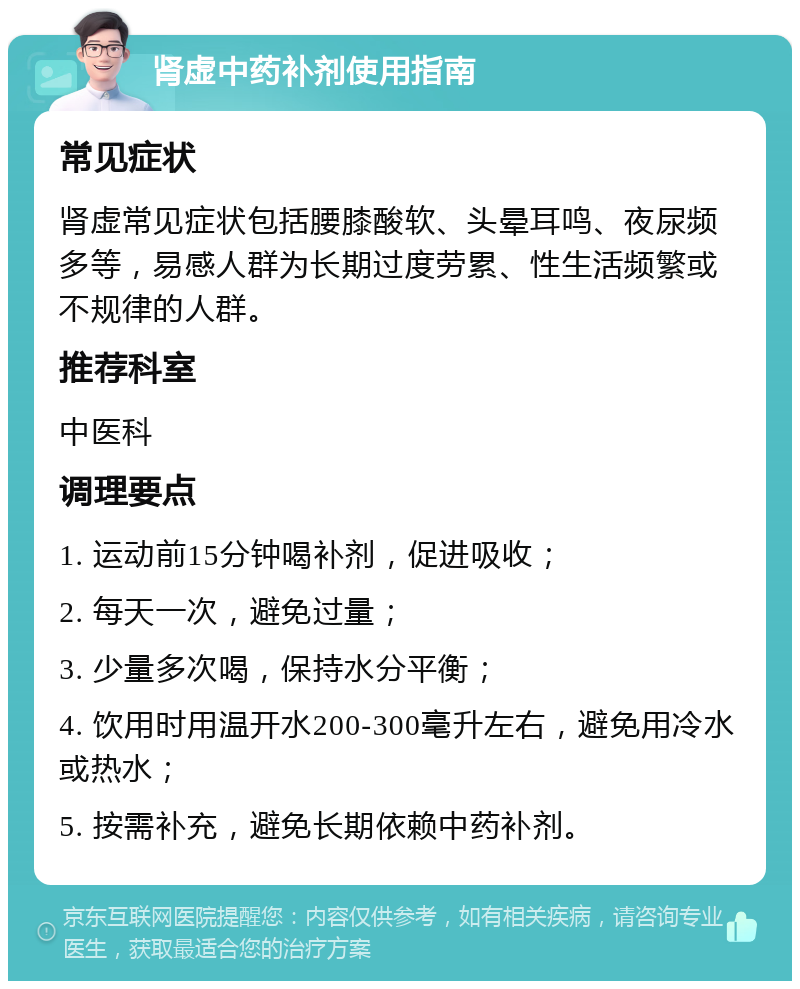 肾虚中药补剂使用指南 常见症状 肾虚常见症状包括腰膝酸软、头晕耳鸣、夜尿频多等，易感人群为长期过度劳累、性生活频繁或不规律的人群。 推荐科室 中医科 调理要点 1. 运动前15分钟喝补剂，促进吸收； 2. 每天一次，避免过量； 3. 少量多次喝，保持水分平衡； 4. 饮用时用温开水200-300毫升左右，避免用冷水或热水； 5. 按需补充，避免长期依赖中药补剂。