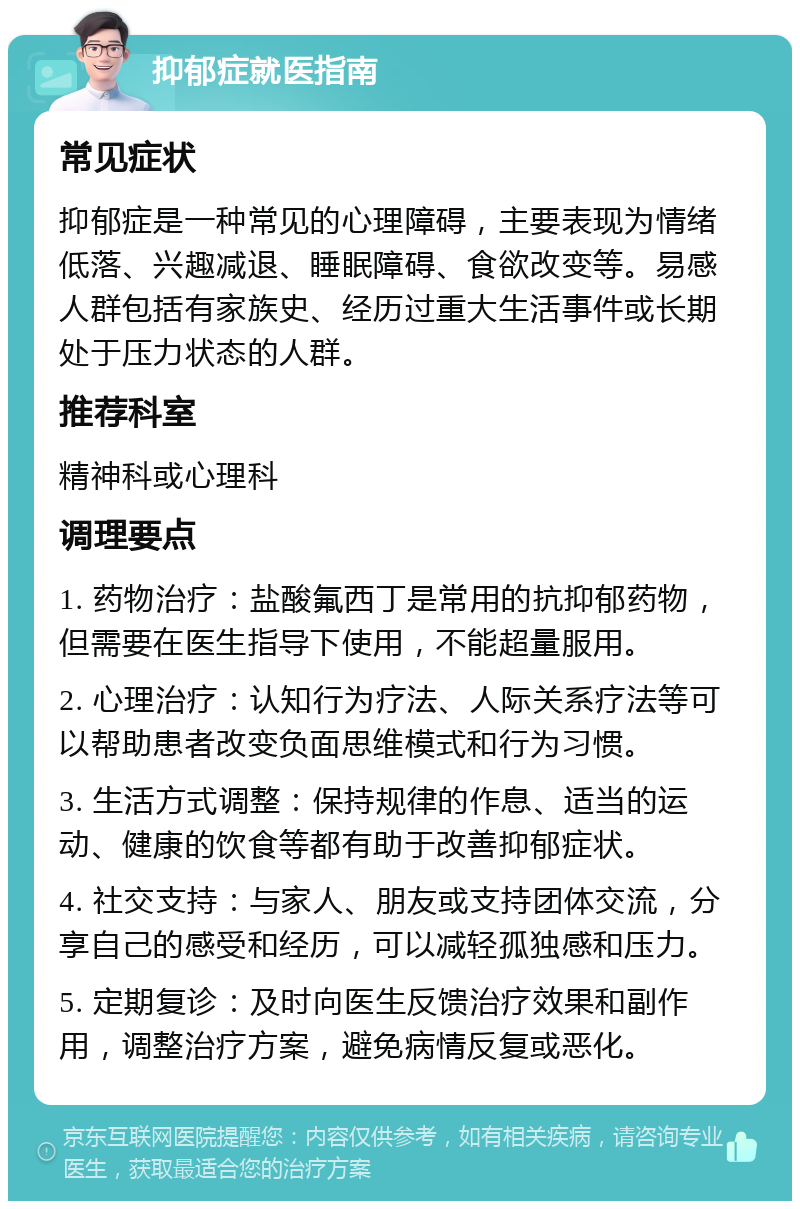 抑郁症就医指南 常见症状 抑郁症是一种常见的心理障碍，主要表现为情绪低落、兴趣减退、睡眠障碍、食欲改变等。易感人群包括有家族史、经历过重大生活事件或长期处于压力状态的人群。 推荐科室 精神科或心理科 调理要点 1. 药物治疗：盐酸氟西丁是常用的抗抑郁药物，但需要在医生指导下使用，不能超量服用。 2. 心理治疗：认知行为疗法、人际关系疗法等可以帮助患者改变负面思维模式和行为习惯。 3. 生活方式调整：保持规律的作息、适当的运动、健康的饮食等都有助于改善抑郁症状。 4. 社交支持：与家人、朋友或支持团体交流，分享自己的感受和经历，可以减轻孤独感和压力。 5. 定期复诊：及时向医生反馈治疗效果和副作用，调整治疗方案，避免病情反复或恶化。