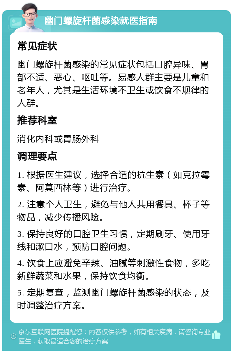 幽门螺旋杆菌感染就医指南 常见症状 幽门螺旋杆菌感染的常见症状包括口腔异味、胃部不适、恶心、呕吐等。易感人群主要是儿童和老年人，尤其是生活环境不卫生或饮食不规律的人群。 推荐科室 消化内科或胃肠外科 调理要点 1. 根据医生建议，选择合适的抗生素（如克拉霉素、阿莫西林等）进行治疗。 2. 注意个人卫生，避免与他人共用餐具、杯子等物品，减少传播风险。 3. 保持良好的口腔卫生习惯，定期刷牙、使用牙线和漱口水，预防口腔问题。 4. 饮食上应避免辛辣、油腻等刺激性食物，多吃新鲜蔬菜和水果，保持饮食均衡。 5. 定期复查，监测幽门螺旋杆菌感染的状态，及时调整治疗方案。