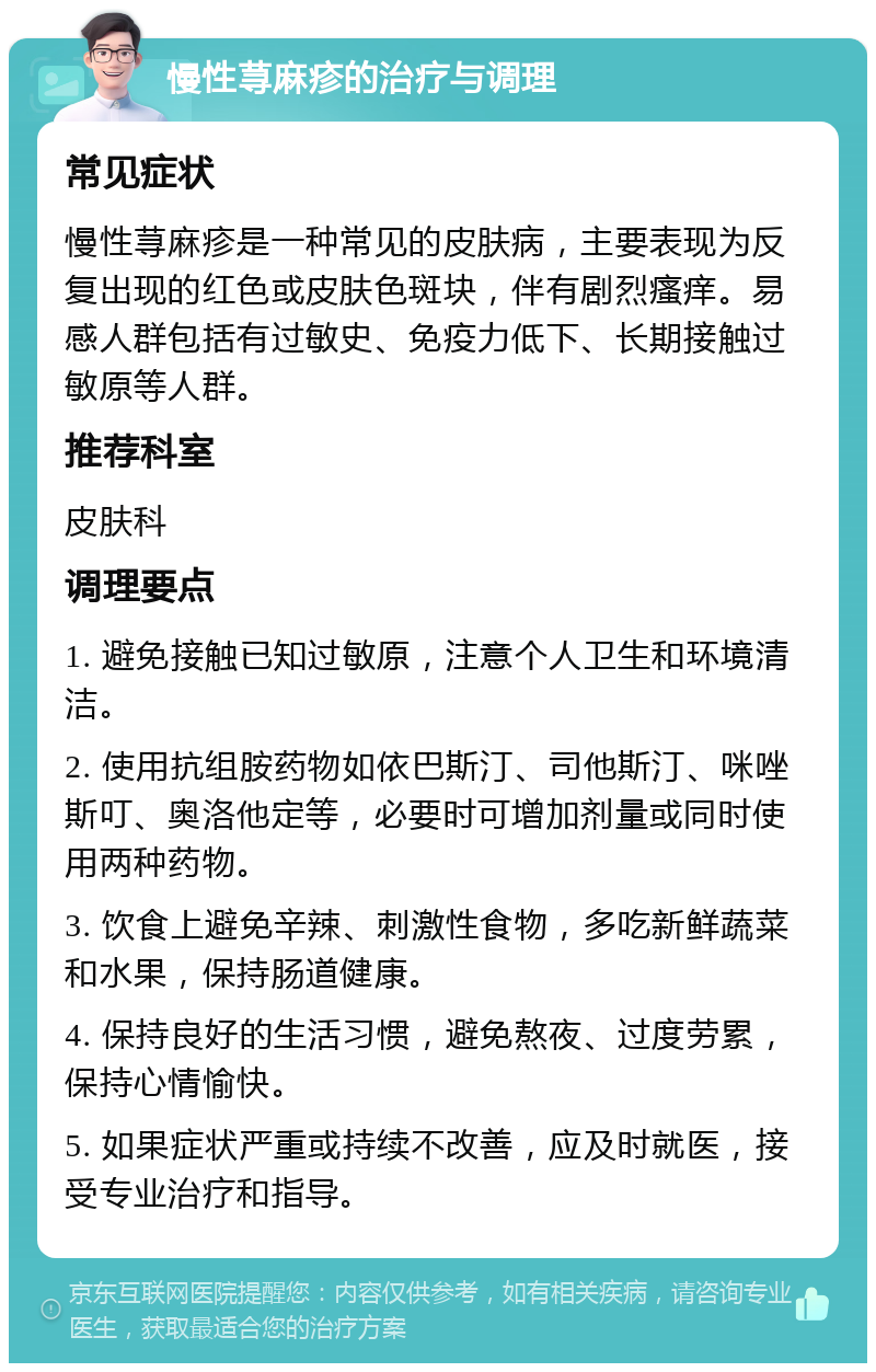 慢性荨麻疹的治疗与调理 常见症状 慢性荨麻疹是一种常见的皮肤病，主要表现为反复出现的红色或皮肤色斑块，伴有剧烈瘙痒。易感人群包括有过敏史、免疫力低下、长期接触过敏原等人群。 推荐科室 皮肤科 调理要点 1. 避免接触已知过敏原，注意个人卫生和环境清洁。 2. 使用抗组胺药物如依巴斯汀、司他斯汀、咪唑斯叮、奥洛他定等，必要时可增加剂量或同时使用两种药物。 3. 饮食上避免辛辣、刺激性食物，多吃新鲜蔬菜和水果，保持肠道健康。 4. 保持良好的生活习惯，避免熬夜、过度劳累，保持心情愉快。 5. 如果症状严重或持续不改善，应及时就医，接受专业治疗和指导。