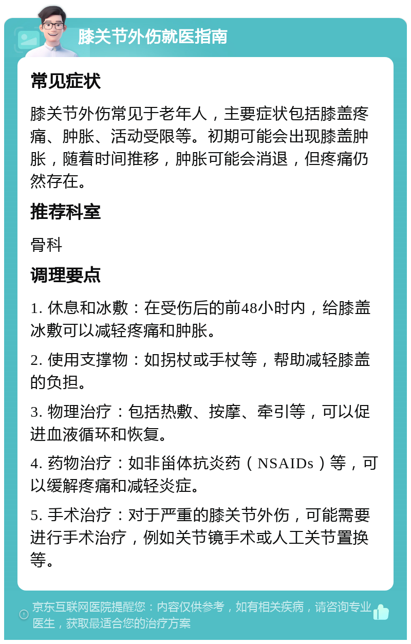 膝关节外伤就医指南 常见症状 膝关节外伤常见于老年人，主要症状包括膝盖疼痛、肿胀、活动受限等。初期可能会出现膝盖肿胀，随着时间推移，肿胀可能会消退，但疼痛仍然存在。 推荐科室 骨科 调理要点 1. 休息和冰敷：在受伤后的前48小时内，给膝盖冰敷可以减轻疼痛和肿胀。 2. 使用支撑物：如拐杖或手杖等，帮助减轻膝盖的负担。 3. 物理治疗：包括热敷、按摩、牵引等，可以促进血液循环和恢复。 4. 药物治疗：如非甾体抗炎药（NSAIDs）等，可以缓解疼痛和减轻炎症。 5. 手术治疗：对于严重的膝关节外伤，可能需要进行手术治疗，例如关节镜手术或人工关节置换等。