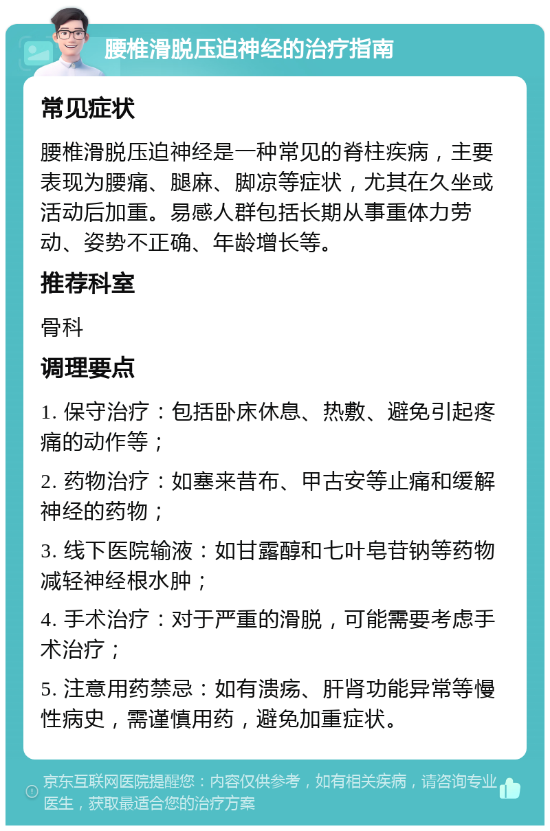 腰椎滑脱压迫神经的治疗指南 常见症状 腰椎滑脱压迫神经是一种常见的脊柱疾病，主要表现为腰痛、腿麻、脚凉等症状，尤其在久坐或活动后加重。易感人群包括长期从事重体力劳动、姿势不正确、年龄增长等。 推荐科室 骨科 调理要点 1. 保守治疗：包括卧床休息、热敷、避免引起疼痛的动作等； 2. 药物治疗：如塞来昔布、甲古安等止痛和缓解神经的药物； 3. 线下医院输液：如甘露醇和七叶皂苷钠等药物减轻神经根水肿； 4. 手术治疗：对于严重的滑脱，可能需要考虑手术治疗； 5. 注意用药禁忌：如有溃疡、肝肾功能异常等慢性病史，需谨慎用药，避免加重症状。