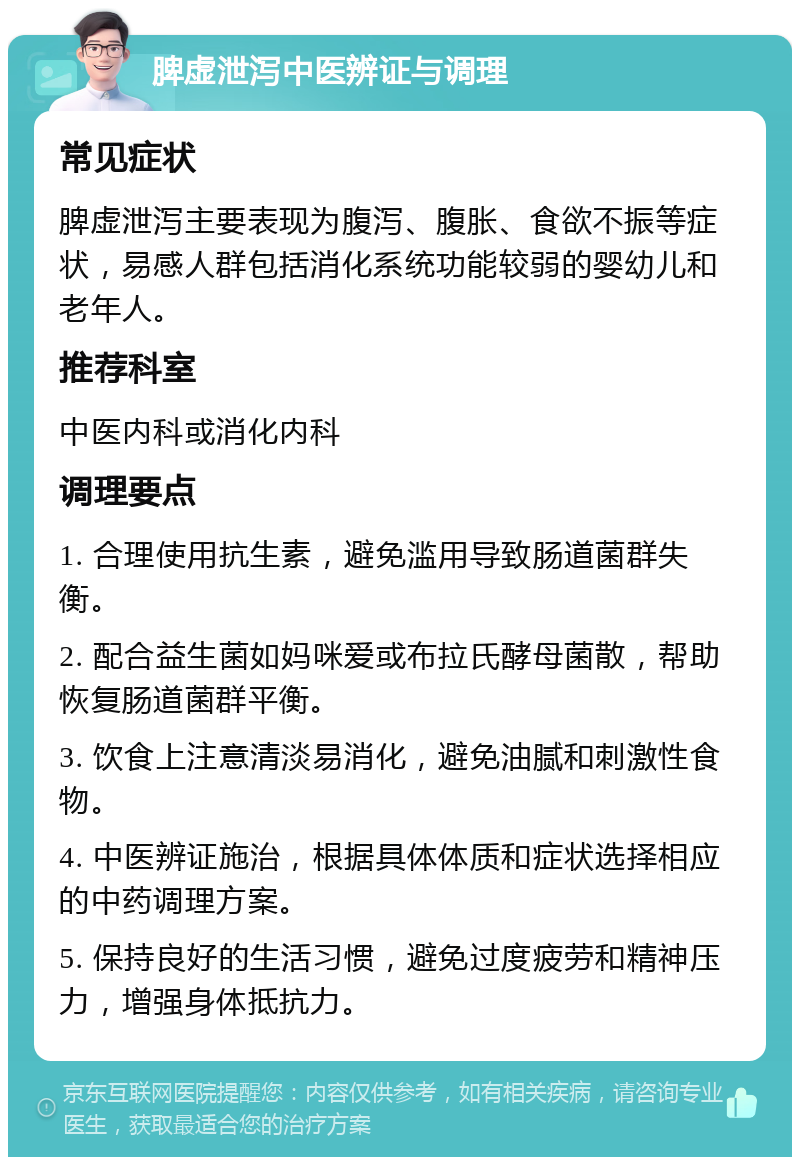 脾虚泄泻中医辨证与调理 常见症状 脾虚泄泻主要表现为腹泻、腹胀、食欲不振等症状，易感人群包括消化系统功能较弱的婴幼儿和老年人。 推荐科室 中医内科或消化内科 调理要点 1. 合理使用抗生素，避免滥用导致肠道菌群失衡。 2. 配合益生菌如妈咪爱或布拉氏酵母菌散，帮助恢复肠道菌群平衡。 3. 饮食上注意清淡易消化，避免油腻和刺激性食物。 4. 中医辨证施治，根据具体体质和症状选择相应的中药调理方案。 5. 保持良好的生活习惯，避免过度疲劳和精神压力，增强身体抵抗力。