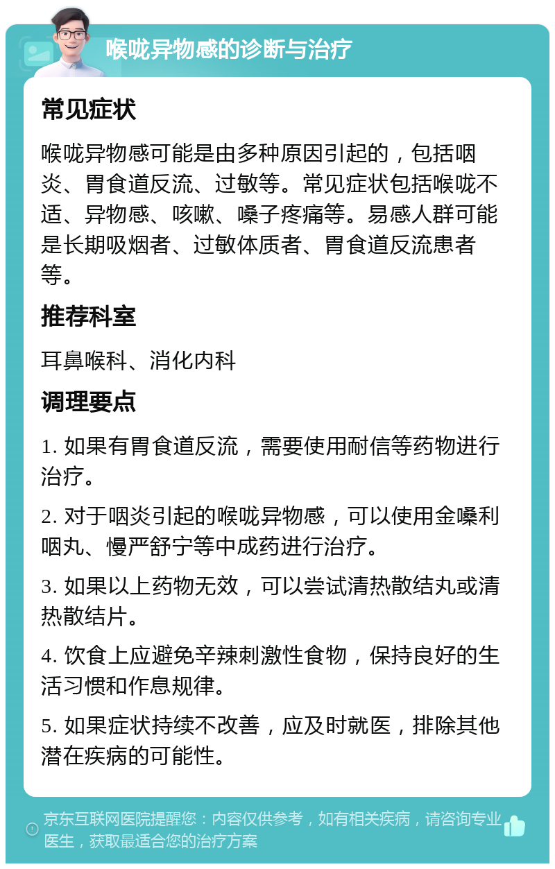 喉咙异物感的诊断与治疗 常见症状 喉咙异物感可能是由多种原因引起的，包括咽炎、胃食道反流、过敏等。常见症状包括喉咙不适、异物感、咳嗽、嗓子疼痛等。易感人群可能是长期吸烟者、过敏体质者、胃食道反流患者等。 推荐科室 耳鼻喉科、消化内科 调理要点 1. 如果有胃食道反流，需要使用耐信等药物进行治疗。 2. 对于咽炎引起的喉咙异物感，可以使用金嗓利咽丸、慢严舒宁等中成药进行治疗。 3. 如果以上药物无效，可以尝试清热散结丸或清热散结片。 4. 饮食上应避免辛辣刺激性食物，保持良好的生活习惯和作息规律。 5. 如果症状持续不改善，应及时就医，排除其他潜在疾病的可能性。