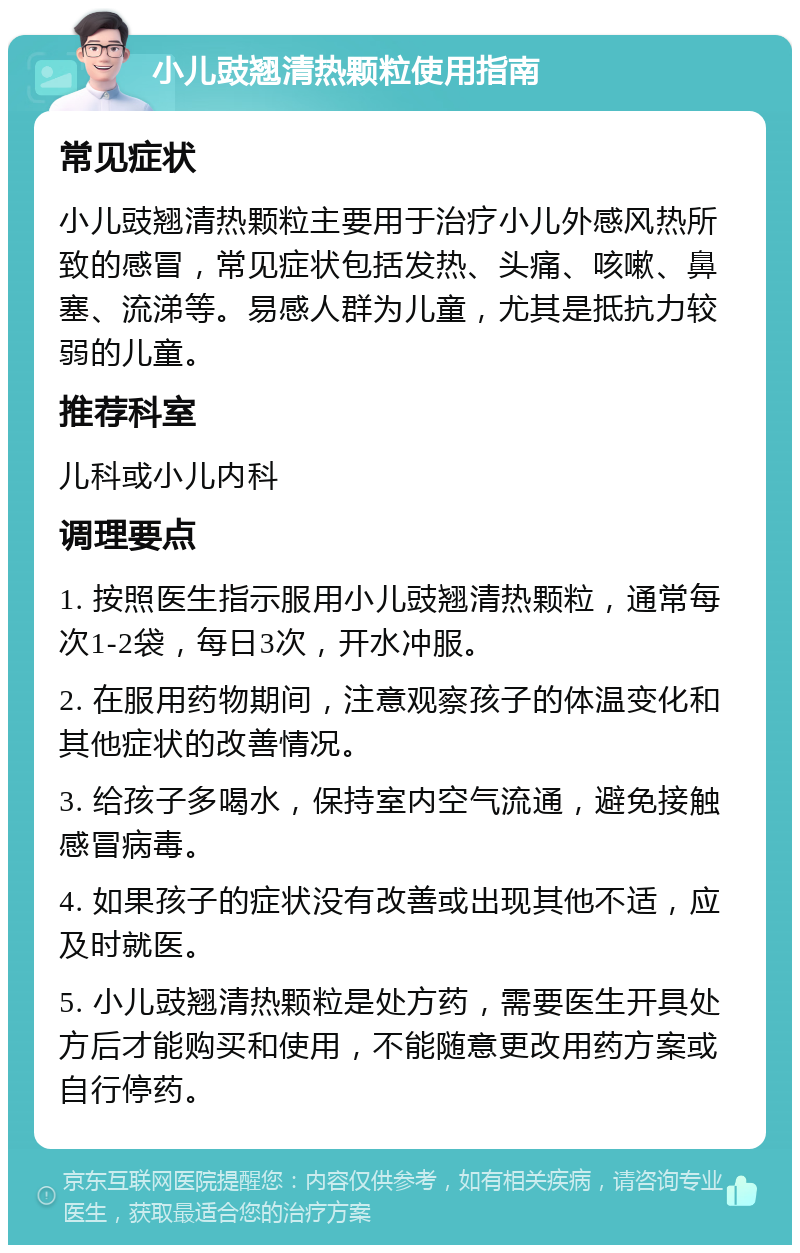 小儿豉翘清热颗粒使用指南 常见症状 小儿豉翘清热颗粒主要用于治疗小儿外感风热所致的感冒，常见症状包括发热、头痛、咳嗽、鼻塞、流涕等。易感人群为儿童，尤其是抵抗力较弱的儿童。 推荐科室 儿科或小儿内科 调理要点 1. 按照医生指示服用小儿豉翘清热颗粒，通常每次1-2袋，每日3次，开水冲服。 2. 在服用药物期间，注意观察孩子的体温变化和其他症状的改善情况。 3. 给孩子多喝水，保持室内空气流通，避免接触感冒病毒。 4. 如果孩子的症状没有改善或出现其他不适，应及时就医。 5. 小儿豉翘清热颗粒是处方药，需要医生开具处方后才能购买和使用，不能随意更改用药方案或自行停药。