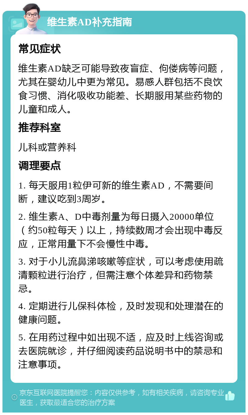 维生素AD补充指南 常见症状 维生素AD缺乏可能导致夜盲症、佝偻病等问题，尤其在婴幼儿中更为常见。易感人群包括不良饮食习惯、消化吸收功能差、长期服用某些药物的儿童和成人。 推荐科室 儿科或营养科 调理要点 1. 每天服用1粒伊可新的维生素AD，不需要间断，建议吃到3周岁。 2. 维生素A、D中毒剂量为每日摄入20000单位（约50粒每天）以上，持续数周才会出现中毒反应，正常用量下不会慢性中毒。 3. 对于小儿流鼻涕咳嗽等症状，可以考虑使用疏清颗粒进行治疗，但需注意个体差异和药物禁忌。 4. 定期进行儿保科体检，及时发现和处理潜在的健康问题。 5. 在用药过程中如出现不适，应及时上线咨询或去医院就诊，并仔细阅读药品说明书中的禁忌和注意事项。