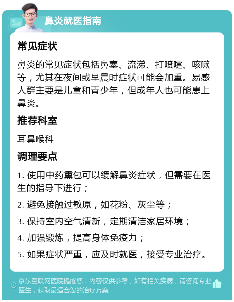 鼻炎就医指南 常见症状 鼻炎的常见症状包括鼻塞、流涕、打喷嚏、咳嗽等，尤其在夜间或早晨时症状可能会加重。易感人群主要是儿童和青少年，但成年人也可能患上鼻炎。 推荐科室 耳鼻喉科 调理要点 1. 使用中药熏包可以缓解鼻炎症状，但需要在医生的指导下进行； 2. 避免接触过敏原，如花粉、灰尘等； 3. 保持室内空气清新，定期清洁家居环境； 4. 加强锻炼，提高身体免疫力； 5. 如果症状严重，应及时就医，接受专业治疗。