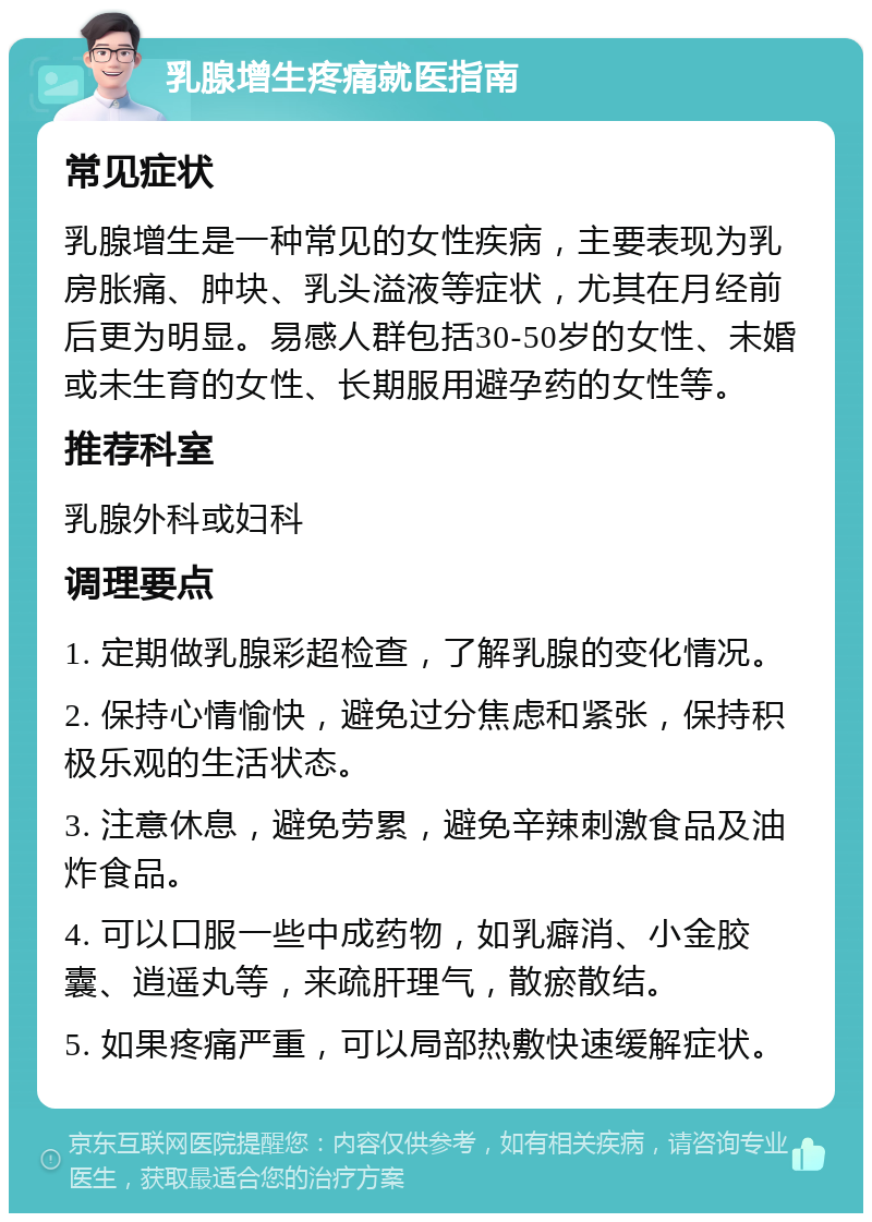 乳腺增生疼痛就医指南 常见症状 乳腺增生是一种常见的女性疾病，主要表现为乳房胀痛、肿块、乳头溢液等症状，尤其在月经前后更为明显。易感人群包括30-50岁的女性、未婚或未生育的女性、长期服用避孕药的女性等。 推荐科室 乳腺外科或妇科 调理要点 1. 定期做乳腺彩超检查，了解乳腺的变化情况。 2. 保持心情愉快，避免过分焦虑和紧张，保持积极乐观的生活状态。 3. 注意休息，避免劳累，避免辛辣刺激食品及油炸食品。 4. 可以口服一些中成药物，如乳癖消、小金胶囊、逍遥丸等，来疏肝理气，散瘀散结。 5. 如果疼痛严重，可以局部热敷快速缓解症状。