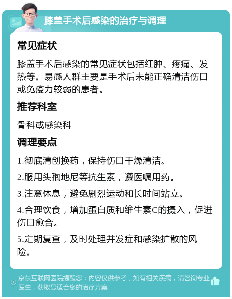 膝盖手术后感染的治疗与调理 常见症状 膝盖手术后感染的常见症状包括红肿、疼痛、发热等。易感人群主要是手术后未能正确清洁伤口或免疫力较弱的患者。 推荐科室 骨科或感染科 调理要点 1.彻底清创换药，保持伤口干燥清洁。 2.服用头孢地尼等抗生素，遵医嘱用药。 3.注意休息，避免剧烈运动和长时间站立。 4.合理饮食，增加蛋白质和维生素C的摄入，促进伤口愈合。 5.定期复查，及时处理并发症和感染扩散的风险。