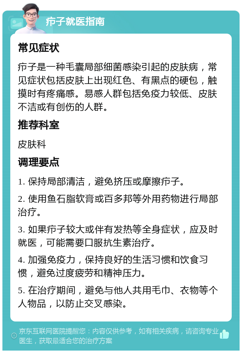 疖子就医指南 常见症状 疖子是一种毛囊局部细菌感染引起的皮肤病，常见症状包括皮肤上出现红色、有黑点的硬包，触摸时有疼痛感。易感人群包括免疫力较低、皮肤不洁或有创伤的人群。 推荐科室 皮肤科 调理要点 1. 保持局部清洁，避免挤压或摩擦疖子。 2. 使用鱼石脂软膏或百多邦等外用药物进行局部治疗。 3. 如果疖子较大或伴有发热等全身症状，应及时就医，可能需要口服抗生素治疗。 4. 加强免疫力，保持良好的生活习惯和饮食习惯，避免过度疲劳和精神压力。 5. 在治疗期间，避免与他人共用毛巾、衣物等个人物品，以防止交叉感染。