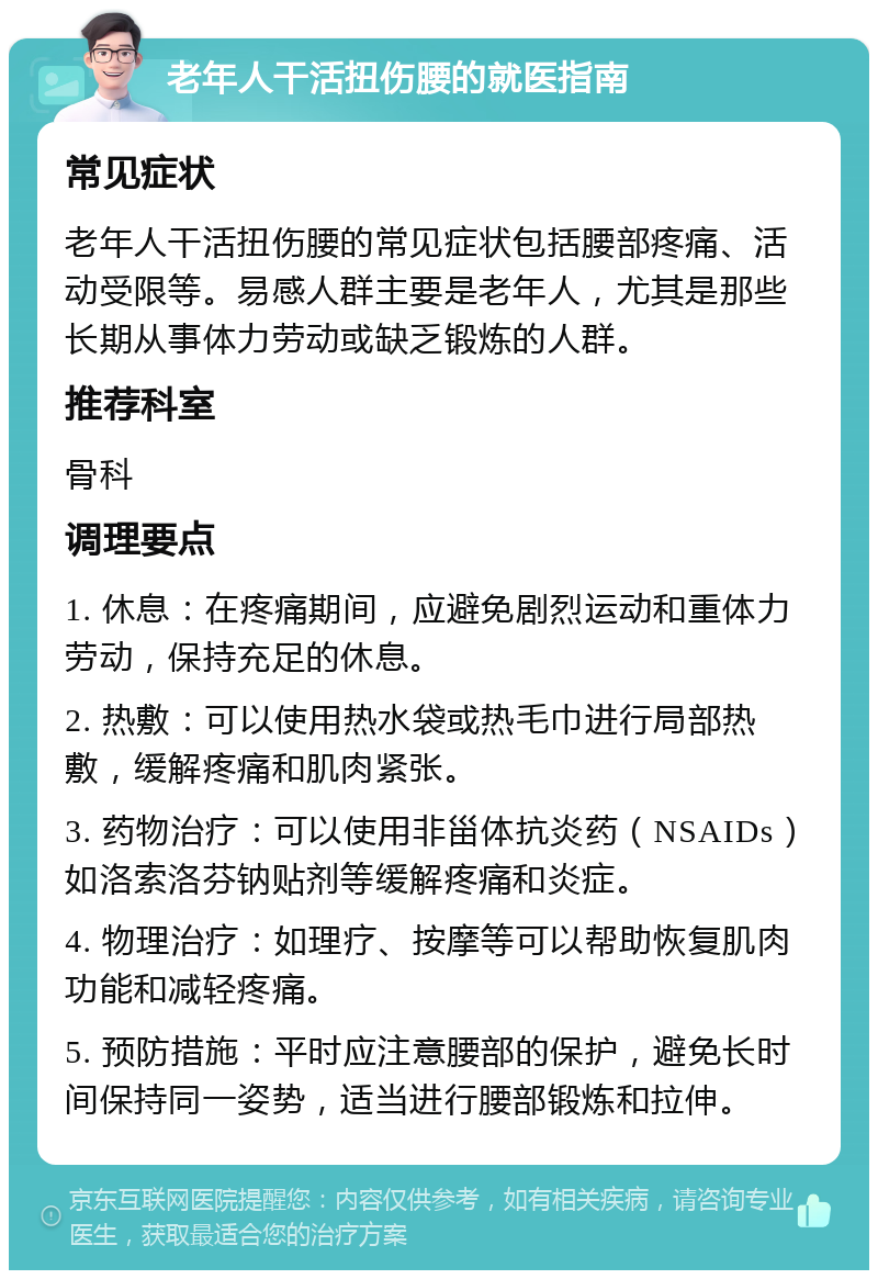 老年人干活扭伤腰的就医指南 常见症状 老年人干活扭伤腰的常见症状包括腰部疼痛、活动受限等。易感人群主要是老年人，尤其是那些长期从事体力劳动或缺乏锻炼的人群。 推荐科室 骨科 调理要点 1. 休息：在疼痛期间，应避免剧烈运动和重体力劳动，保持充足的休息。 2. 热敷：可以使用热水袋或热毛巾进行局部热敷，缓解疼痛和肌肉紧张。 3. 药物治疗：可以使用非甾体抗炎药（NSAIDs）如洛索洛芬钠贴剂等缓解疼痛和炎症。 4. 物理治疗：如理疗、按摩等可以帮助恢复肌肉功能和减轻疼痛。 5. 预防措施：平时应注意腰部的保护，避免长时间保持同一姿势，适当进行腰部锻炼和拉伸。