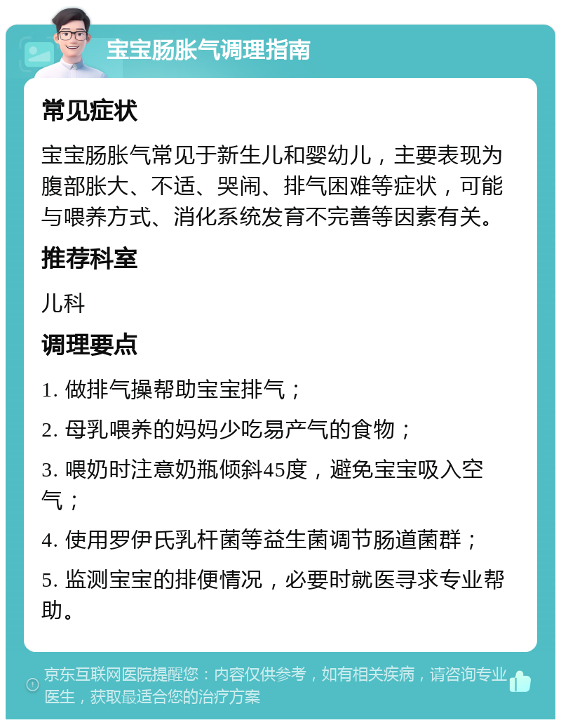 宝宝肠胀气调理指南 常见症状 宝宝肠胀气常见于新生儿和婴幼儿，主要表现为腹部胀大、不适、哭闹、排气困难等症状，可能与喂养方式、消化系统发育不完善等因素有关。 推荐科室 儿科 调理要点 1. 做排气操帮助宝宝排气； 2. 母乳喂养的妈妈少吃易产气的食物； 3. 喂奶时注意奶瓶倾斜45度，避免宝宝吸入空气； 4. 使用罗伊氏乳杆菌等益生菌调节肠道菌群； 5. 监测宝宝的排便情况，必要时就医寻求专业帮助。