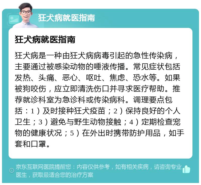 狂犬病就医指南 狂犬病就医指南 狂犬病是一种由狂犬病病毒引起的急性传染病，主要通过被感染动物的唾液传播。常见症状包括发热、头痛、恶心、呕吐、焦虑、恐水等。如果被狗咬伤，应立即清洗伤口并寻求医疗帮助。推荐就诊科室为急诊科或传染病科。调理要点包括：1）及时接种狂犬疫苗；2）保持良好的个人卫生；3）避免与野生动物接触；4）定期检查宠物的健康状况；5）在外出时携带防护用品，如手套和口罩。