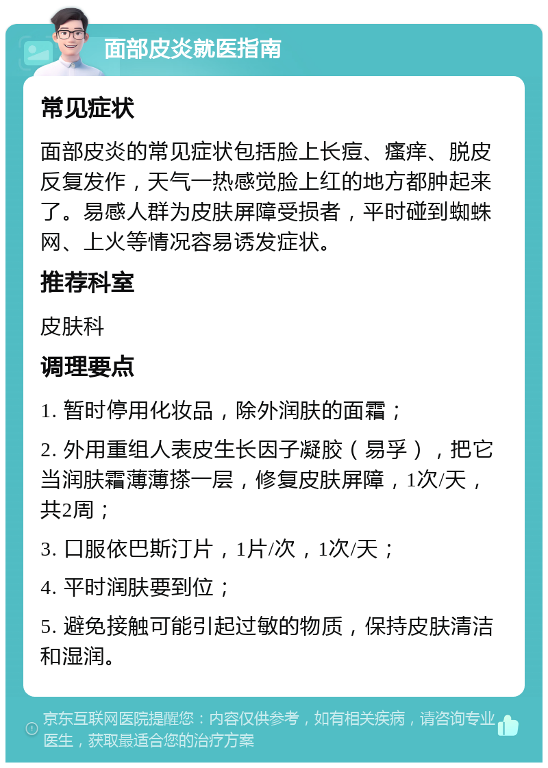 面部皮炎就医指南 常见症状 面部皮炎的常见症状包括脸上长痘、瘙痒、脱皮反复发作，天气一热感觉脸上红的地方都肿起来了。易感人群为皮肤屏障受损者，平时碰到蜘蛛网、上火等情况容易诱发症状。 推荐科室 皮肤科 调理要点 1. 暂时停用化妆品，除外润肤的面霜； 2. 外用重组人表皮生长因子凝胶（易孚），把它当润肤霜薄薄搽一层，修复皮肤屏障，1次/天，共2周； 3. 口服依巴斯汀片，1片/次，1次/天； 4. 平时润肤要到位； 5. 避免接触可能引起过敏的物质，保持皮肤清洁和湿润。