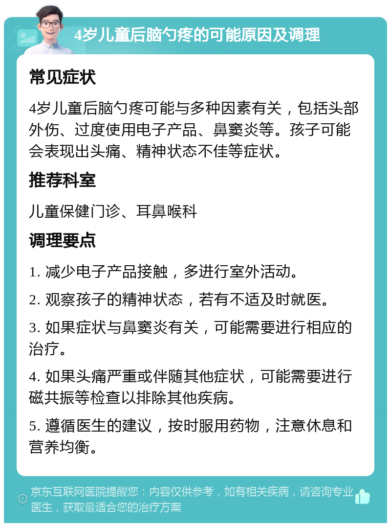 4岁儿童后脑勺疼的可能原因及调理 常见症状 4岁儿童后脑勺疼可能与多种因素有关，包括头部外伤、过度使用电子产品、鼻窦炎等。孩子可能会表现出头痛、精神状态不佳等症状。 推荐科室 儿童保健门诊、耳鼻喉科 调理要点 1. 减少电子产品接触，多进行室外活动。 2. 观察孩子的精神状态，若有不适及时就医。 3. 如果症状与鼻窦炎有关，可能需要进行相应的治疗。 4. 如果头痛严重或伴随其他症状，可能需要进行磁共振等检查以排除其他疾病。 5. 遵循医生的建议，按时服用药物，注意休息和营养均衡。