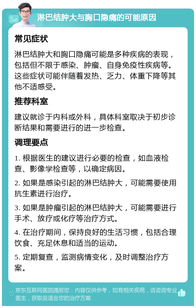 淋巴结肿大与胸口隐痛的可能原因 常见症状 淋巴结肿大和胸口隐痛可能是多种疾病的表现，包括但不限于感染、肿瘤、自身免疫性疾病等。这些症状可能伴随着发热、乏力、体重下降等其他不适感受。 推荐科室 建议就诊于内科或外科，具体科室取决于初步诊断结果和需要进行的进一步检查。 调理要点 1. 根据医生的建议进行必要的检查，如血液检查、影像学检查等，以确定病因。 2. 如果是感染引起的淋巴结肿大，可能需要使用抗生素进行治疗。 3. 如果是肿瘤引起的淋巴结肿大，可能需要进行手术、放疗或化疗等治疗方式。 4. 在治疗期间，保持良好的生活习惯，包括合理饮食、充足休息和适当的运动。 5. 定期复查，监测病情变化，及时调整治疗方案。