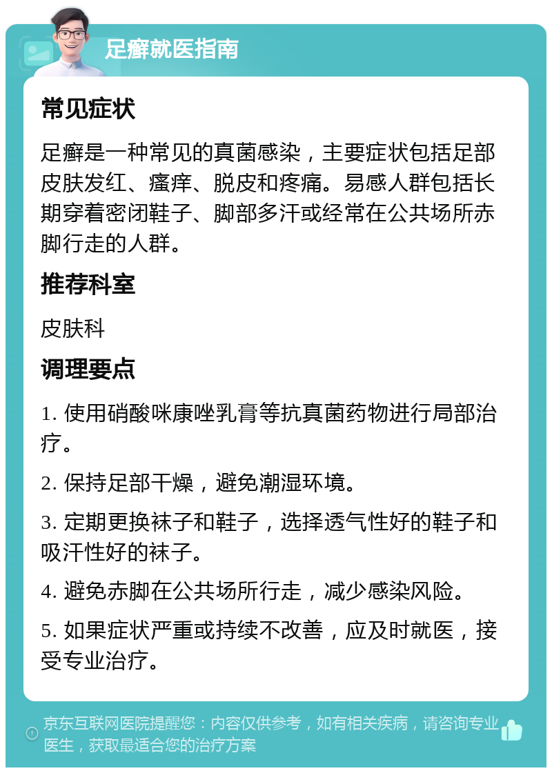 足癣就医指南 常见症状 足癣是一种常见的真菌感染，主要症状包括足部皮肤发红、瘙痒、脱皮和疼痛。易感人群包括长期穿着密闭鞋子、脚部多汗或经常在公共场所赤脚行走的人群。 推荐科室 皮肤科 调理要点 1. 使用硝酸咪康唑乳膏等抗真菌药物进行局部治疗。 2. 保持足部干燥，避免潮湿环境。 3. 定期更换袜子和鞋子，选择透气性好的鞋子和吸汗性好的袜子。 4. 避免赤脚在公共场所行走，减少感染风险。 5. 如果症状严重或持续不改善，应及时就医，接受专业治疗。