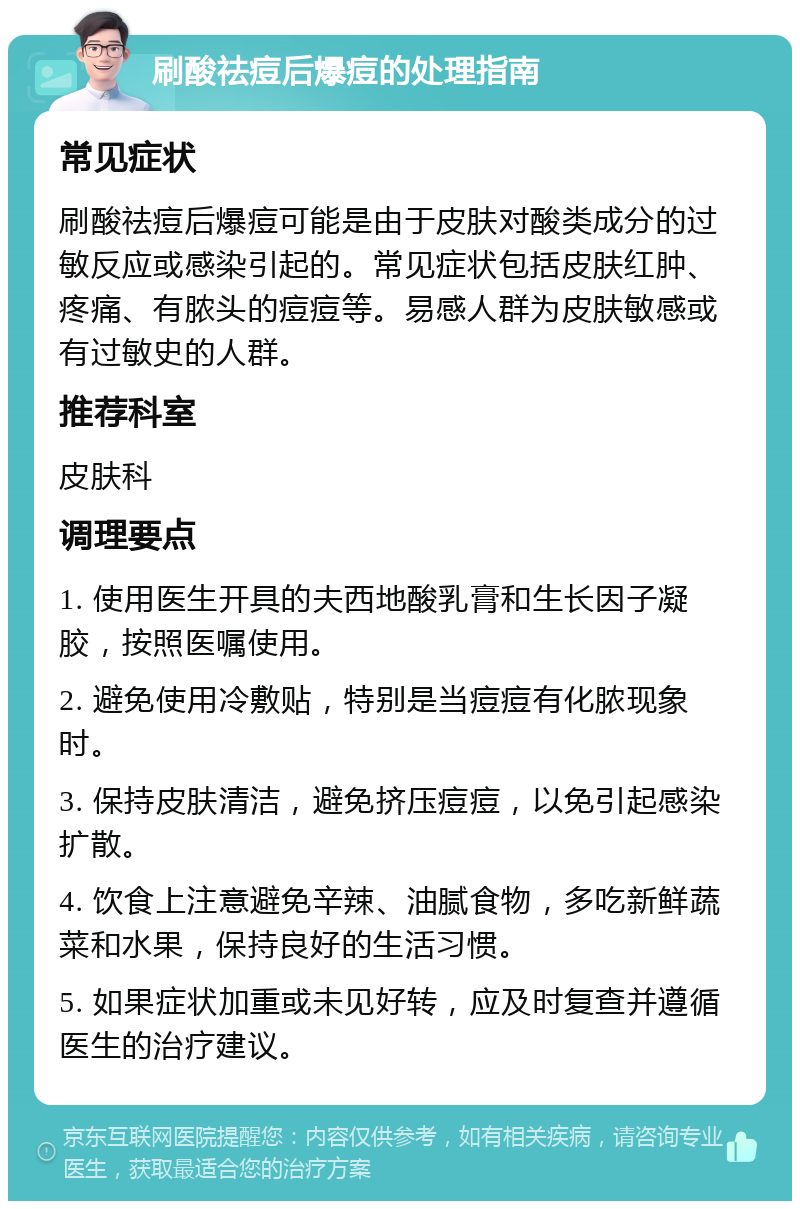 刷酸祛痘后爆痘的处理指南 常见症状 刷酸祛痘后爆痘可能是由于皮肤对酸类成分的过敏反应或感染引起的。常见症状包括皮肤红肿、疼痛、有脓头的痘痘等。易感人群为皮肤敏感或有过敏史的人群。 推荐科室 皮肤科 调理要点 1. 使用医生开具的夫西地酸乳膏和生长因子凝胶，按照医嘱使用。 2. 避免使用冷敷贴，特别是当痘痘有化脓现象时。 3. 保持皮肤清洁，避免挤压痘痘，以免引起感染扩散。 4. 饮食上注意避免辛辣、油腻食物，多吃新鲜蔬菜和水果，保持良好的生活习惯。 5. 如果症状加重或未见好转，应及时复查并遵循医生的治疗建议。