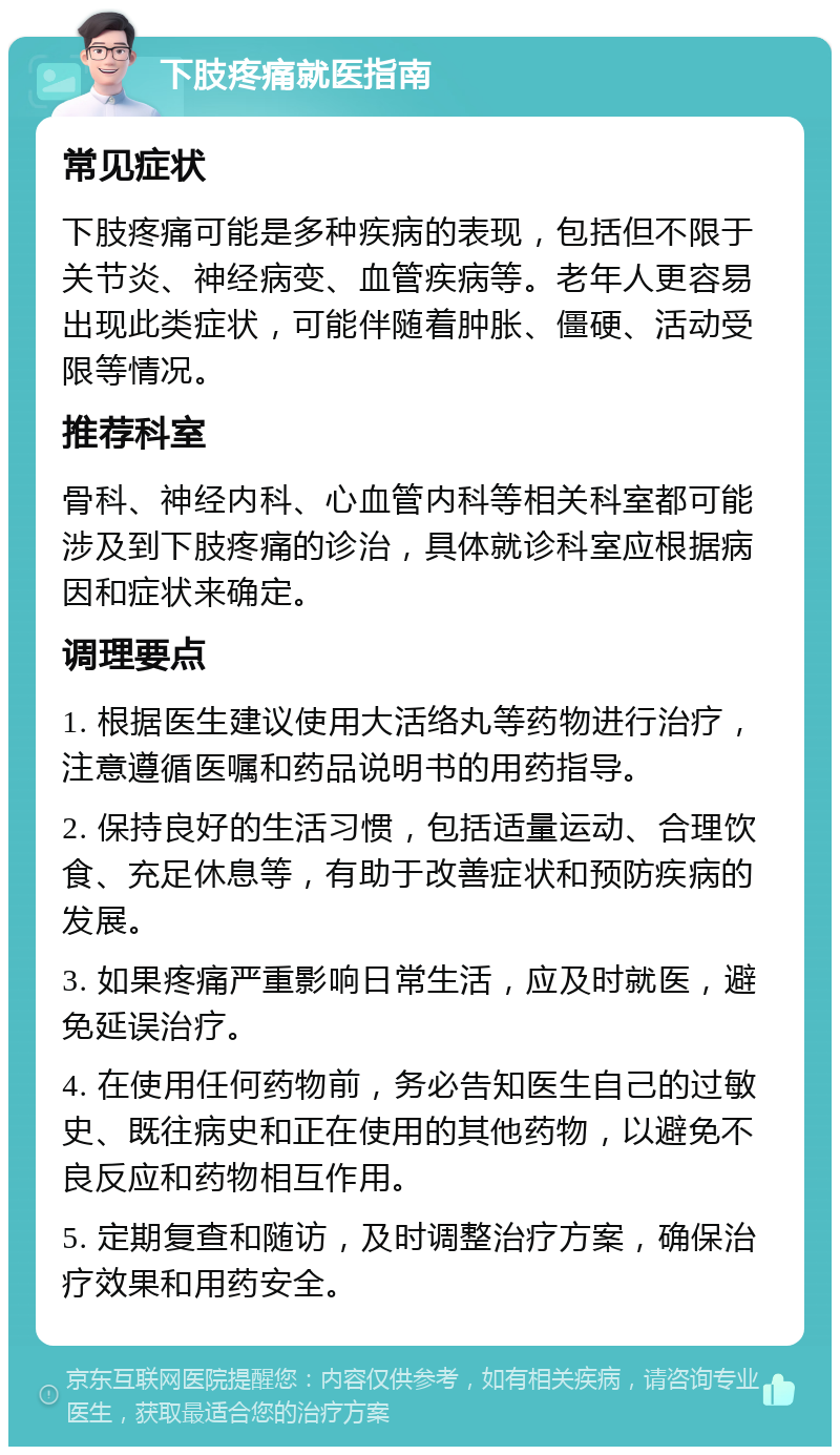 下肢疼痛就医指南 常见症状 下肢疼痛可能是多种疾病的表现，包括但不限于关节炎、神经病变、血管疾病等。老年人更容易出现此类症状，可能伴随着肿胀、僵硬、活动受限等情况。 推荐科室 骨科、神经内科、心血管内科等相关科室都可能涉及到下肢疼痛的诊治，具体就诊科室应根据病因和症状来确定。 调理要点 1. 根据医生建议使用大活络丸等药物进行治疗，注意遵循医嘱和药品说明书的用药指导。 2. 保持良好的生活习惯，包括适量运动、合理饮食、充足休息等，有助于改善症状和预防疾病的发展。 3. 如果疼痛严重影响日常生活，应及时就医，避免延误治疗。 4. 在使用任何药物前，务必告知医生自己的过敏史、既往病史和正在使用的其他药物，以避免不良反应和药物相互作用。 5. 定期复查和随访，及时调整治疗方案，确保治疗效果和用药安全。